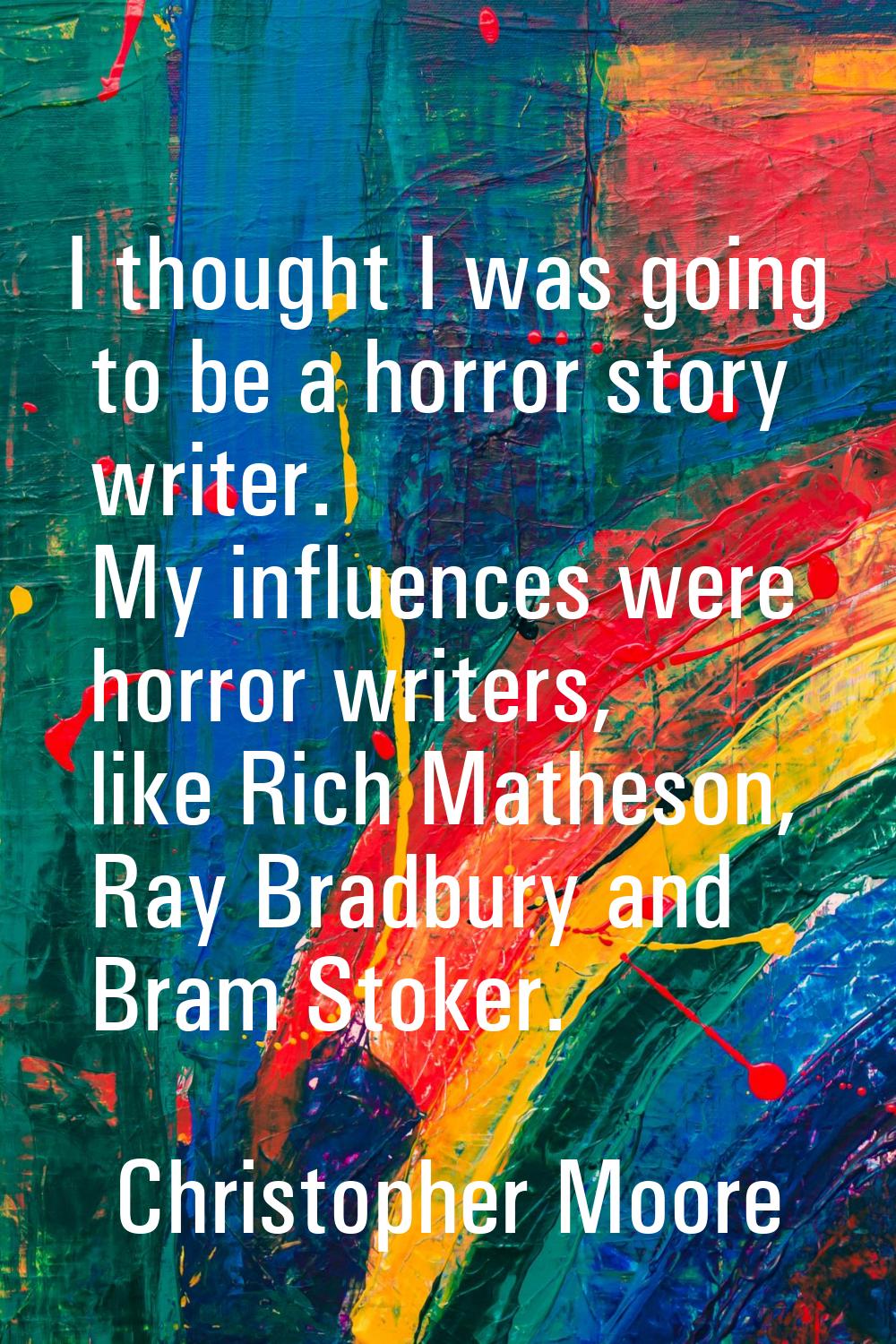 I thought I was going to be a horror story writer. My influences were horror writers, like Rich Mat