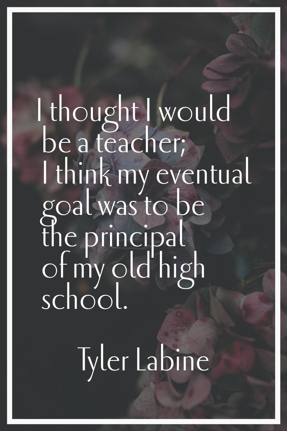 I thought I would be a teacher; I think my eventual goal was to be the principal of my old high sch