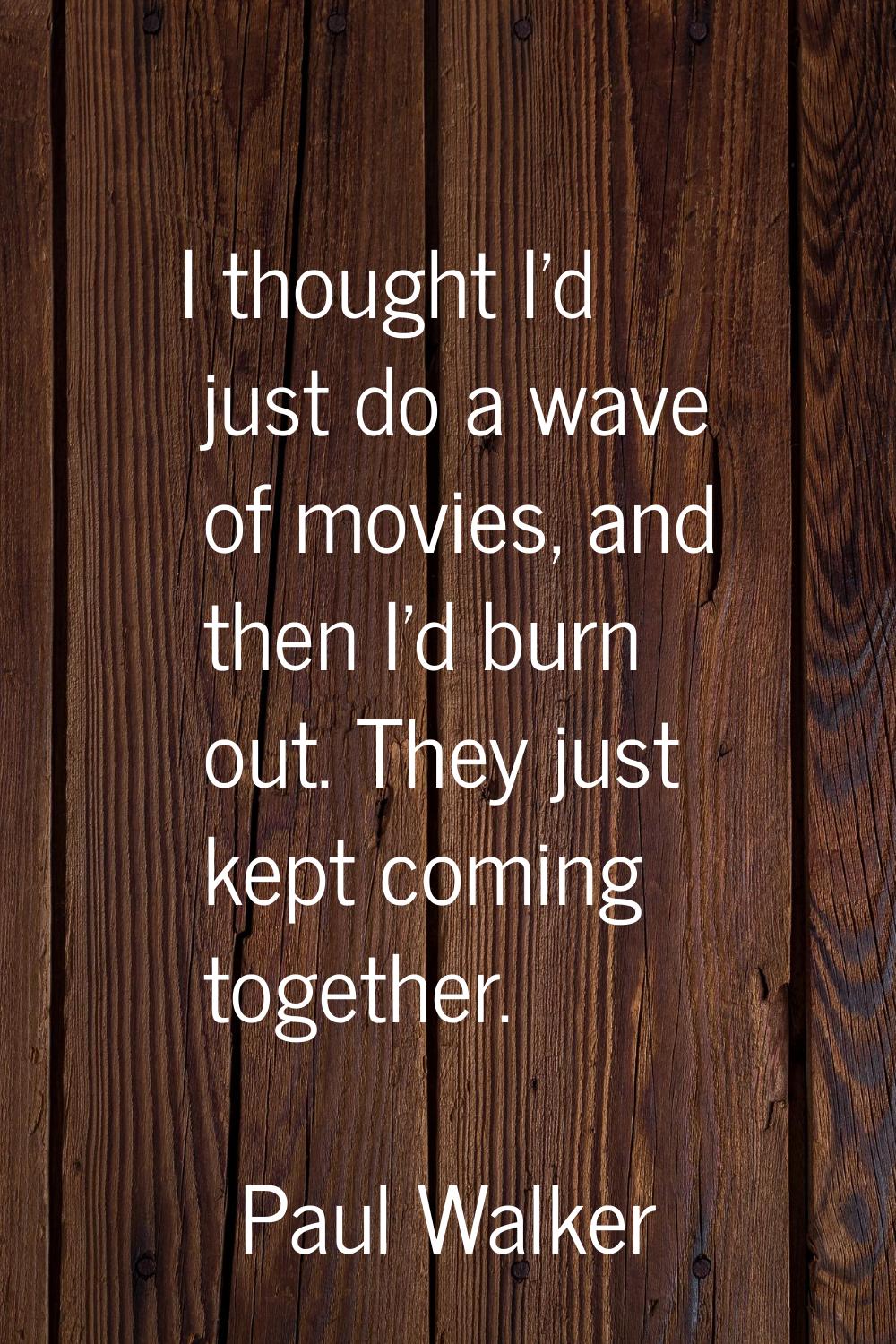 I thought I'd just do a wave of movies, and then I'd burn out. They just kept coming together.