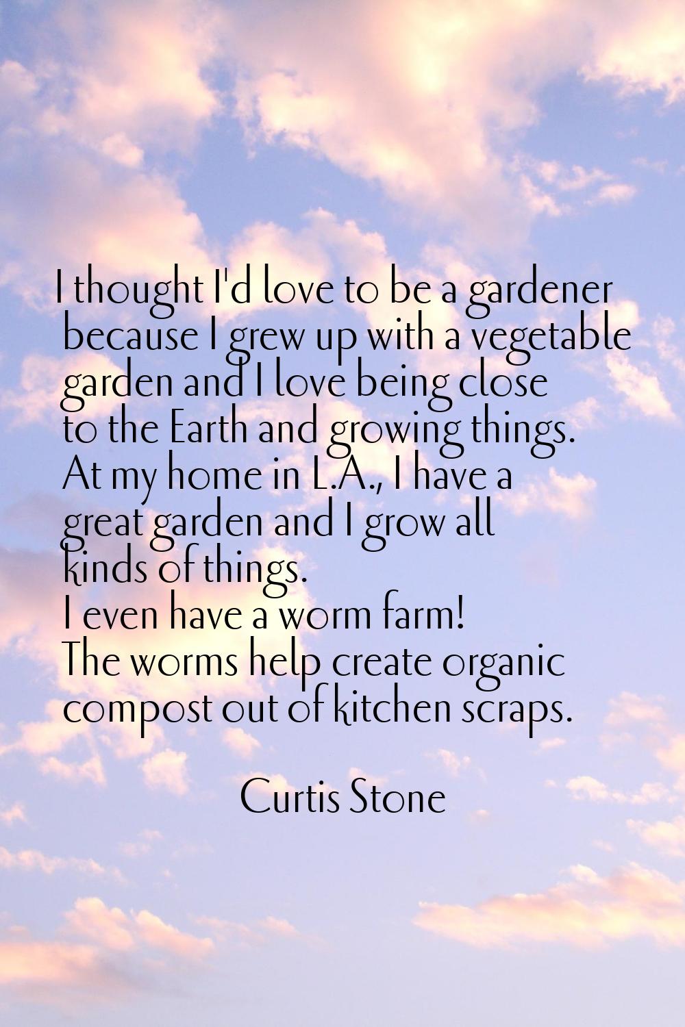 I thought I'd love to be a gardener because I grew up with a vegetable garden and I love being clos
