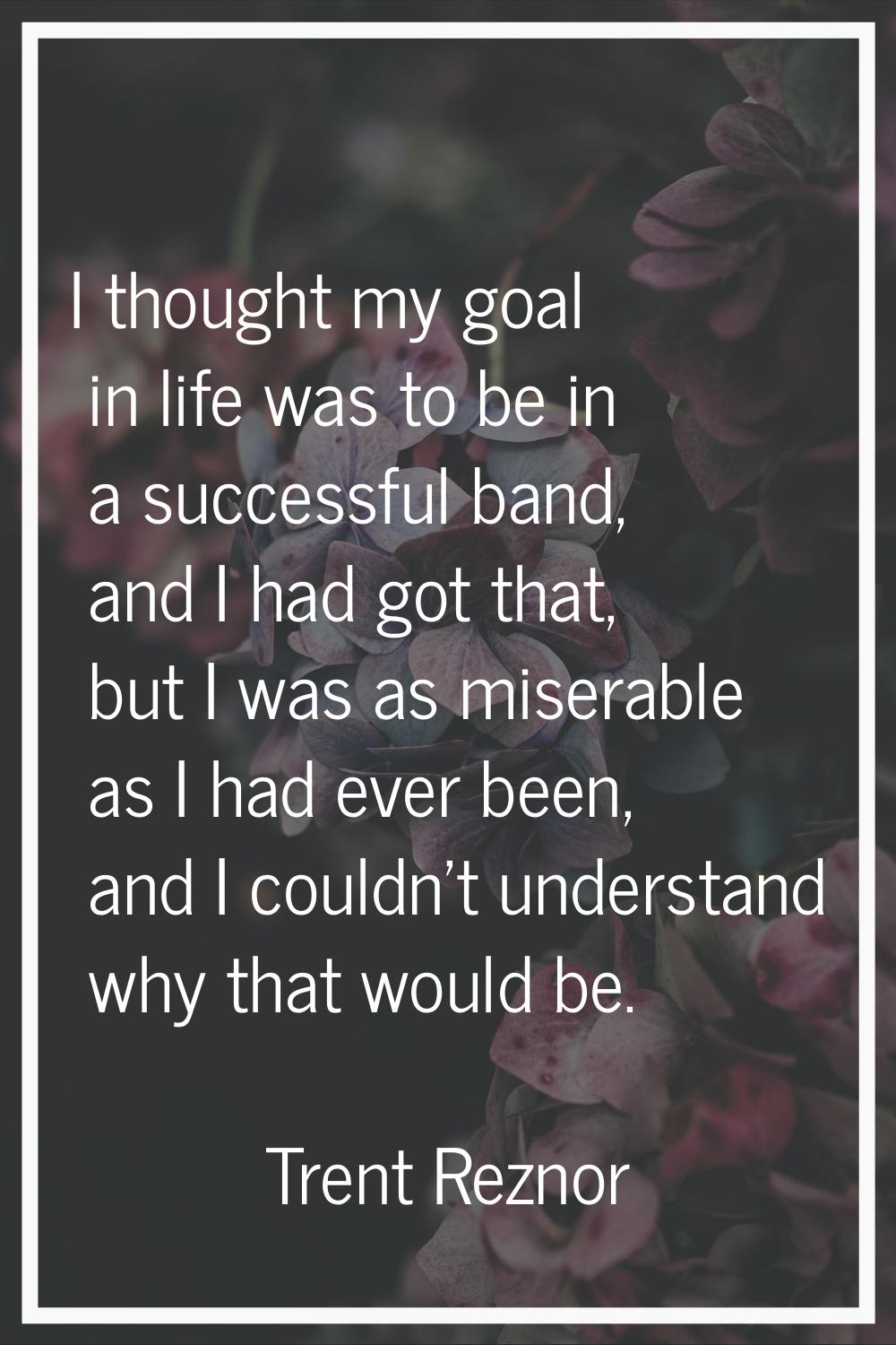 I thought my goal in life was to be in a successful band, and I had got that, but I was as miserabl