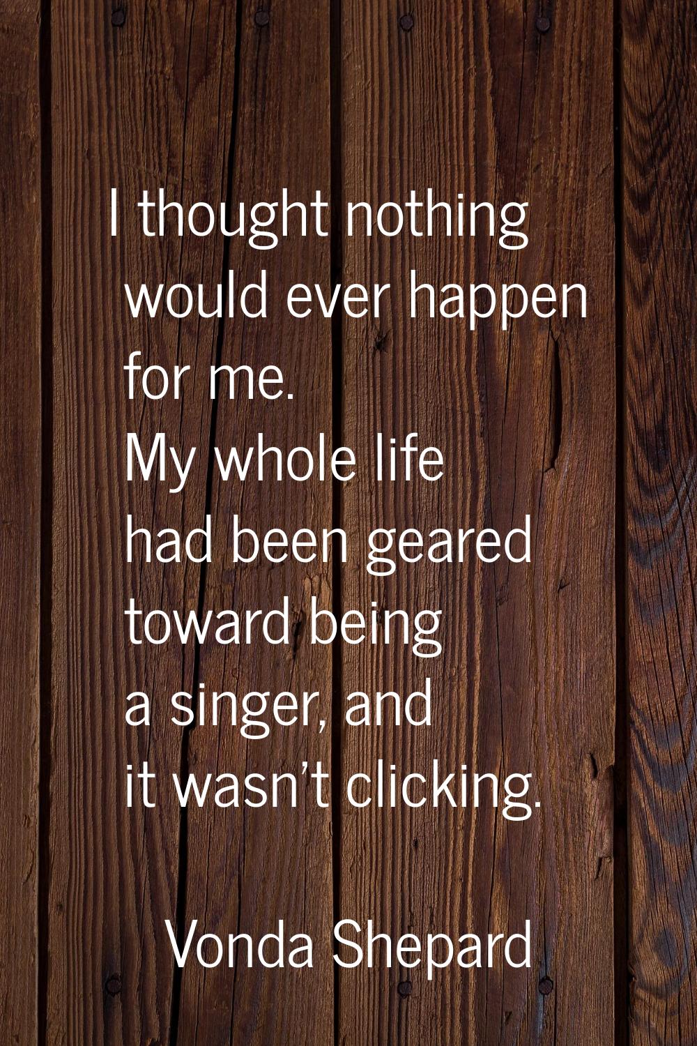I thought nothing would ever happen for me. My whole life had been geared toward being a singer, an