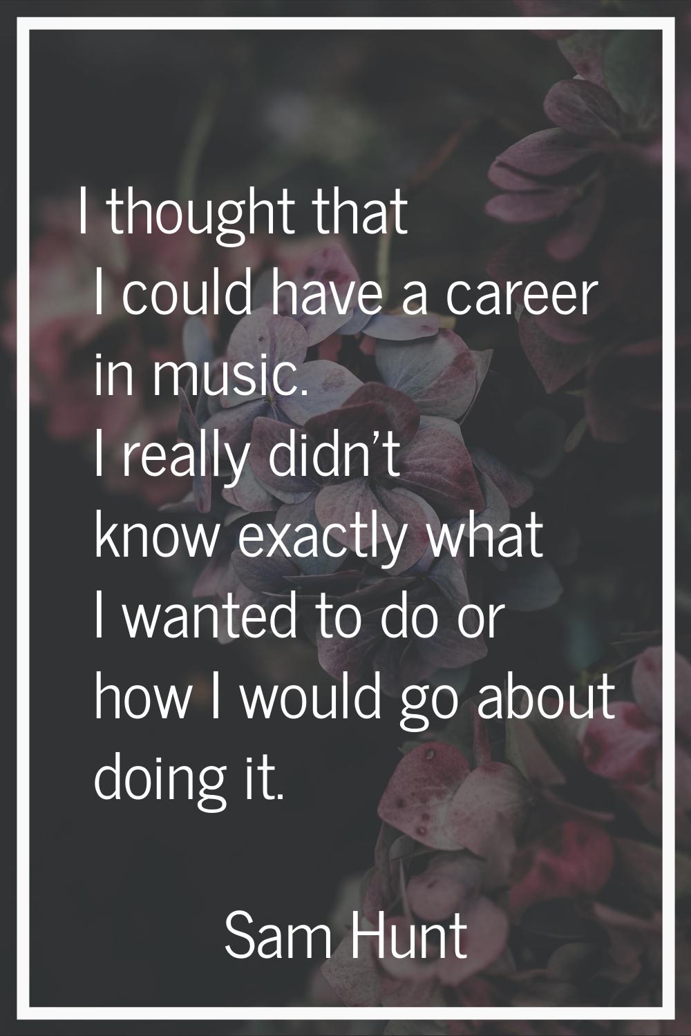 I thought that I could have a career in music. I really didn't know exactly what I wanted to do or 