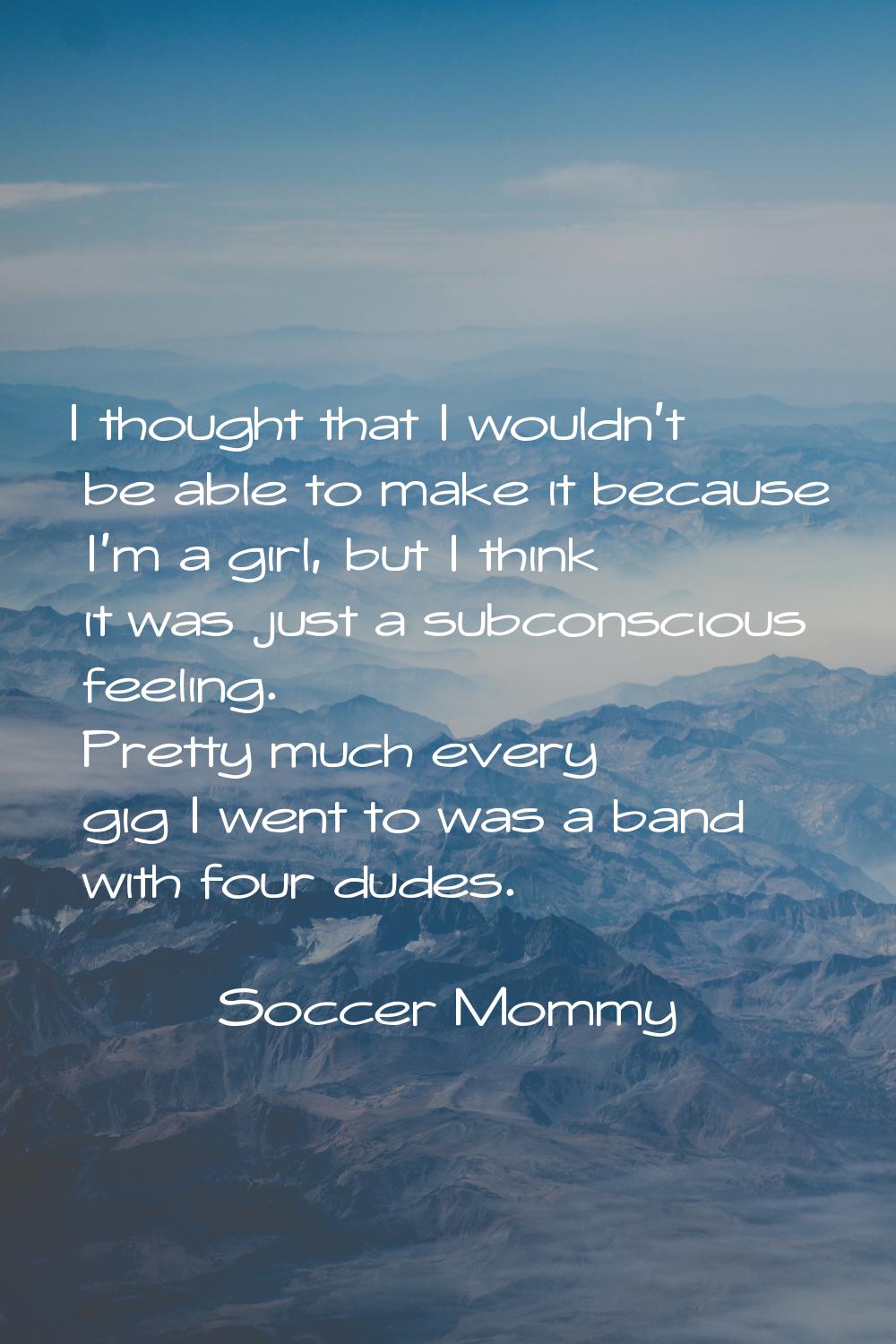 I thought that I wouldn't be able to make it because I'm a girl, but I think it was just a subconsc