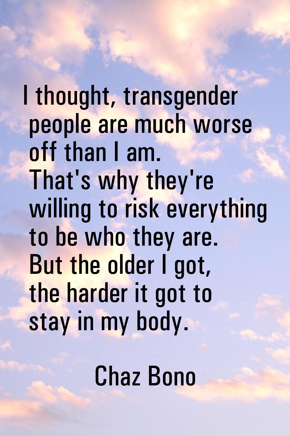 I thought, transgender people are much worse off than I am. That's why they're willing to risk ever