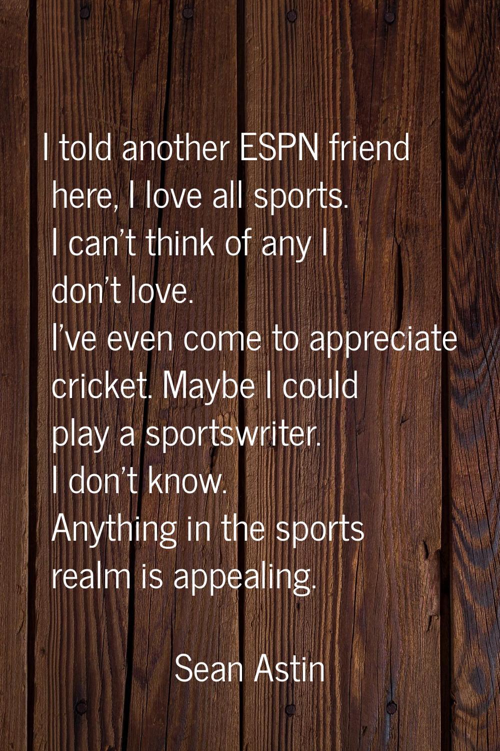 I told another ESPN friend here, I love all sports. I can't think of any I don't love. I've even co