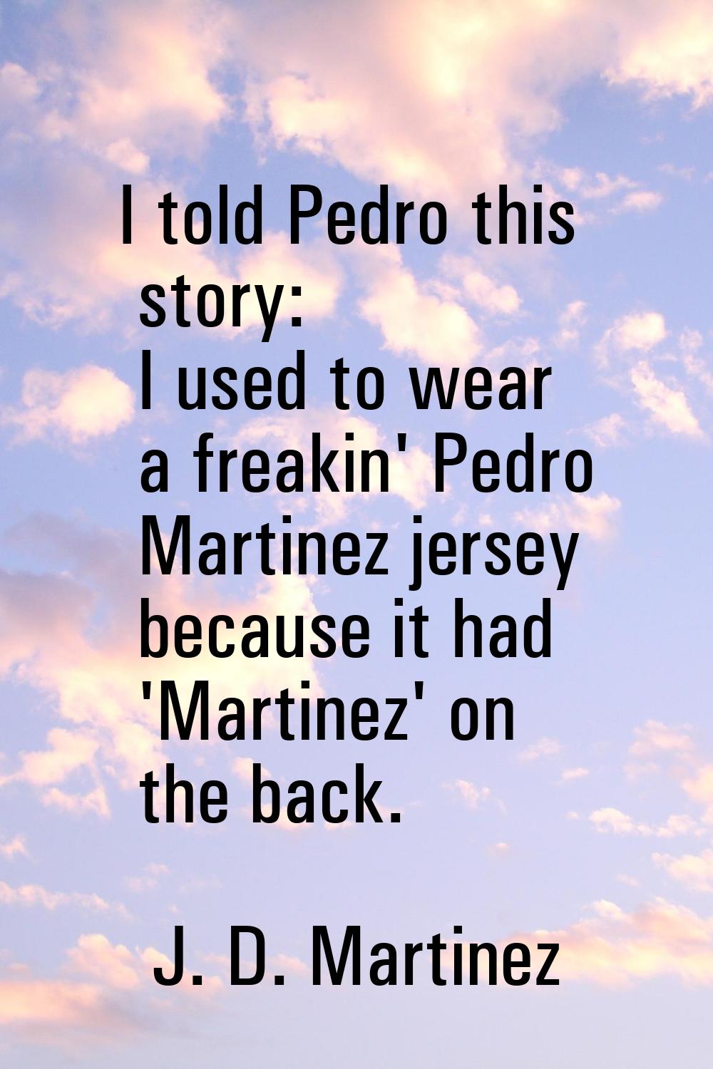 I told Pedro this story: I used to wear a freakin' Pedro Martinez jersey because it had 'Martinez' 