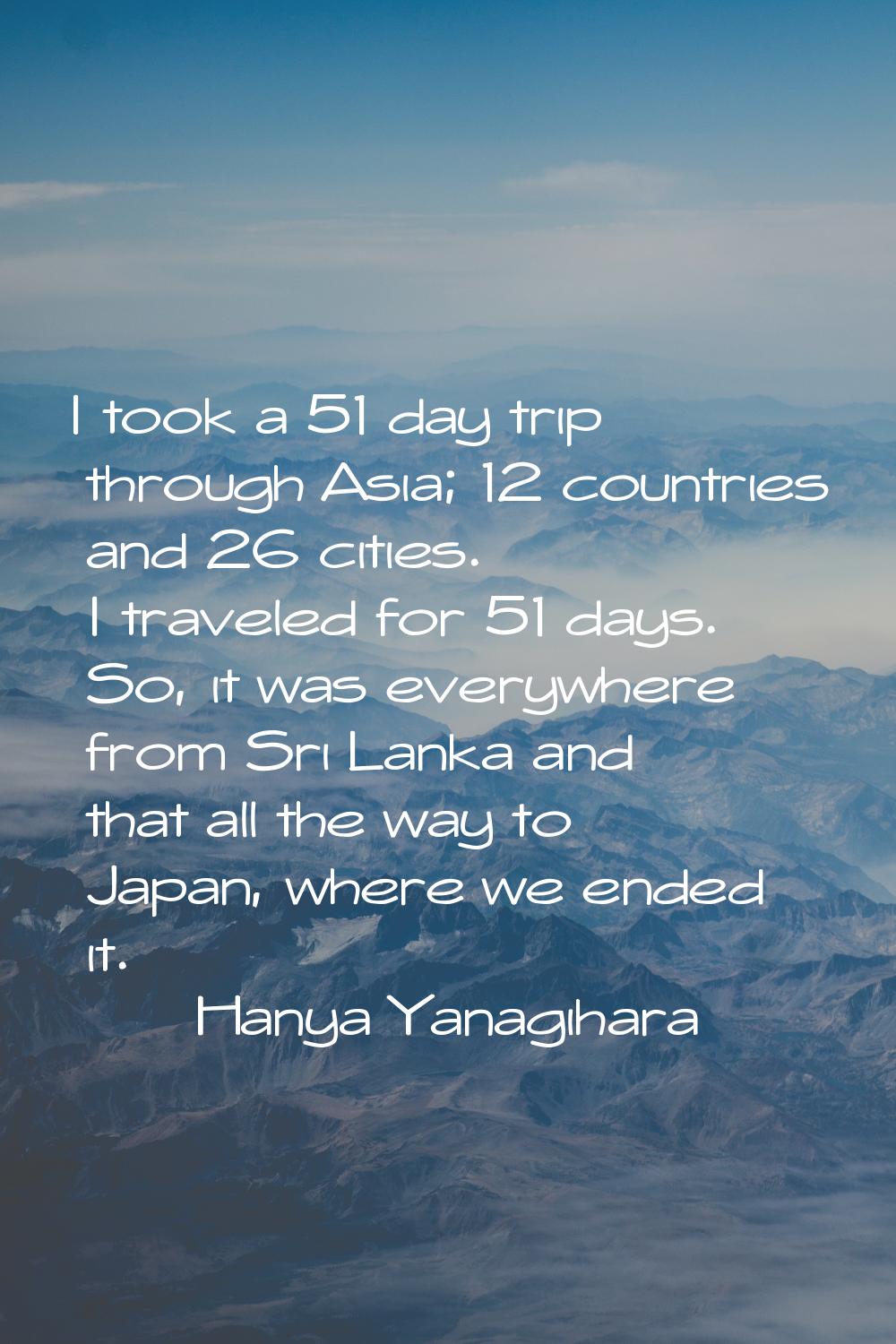 I took a 51 day trip through Asia; 12 countries and 26 cities. I traveled for 51 days. So, it was e