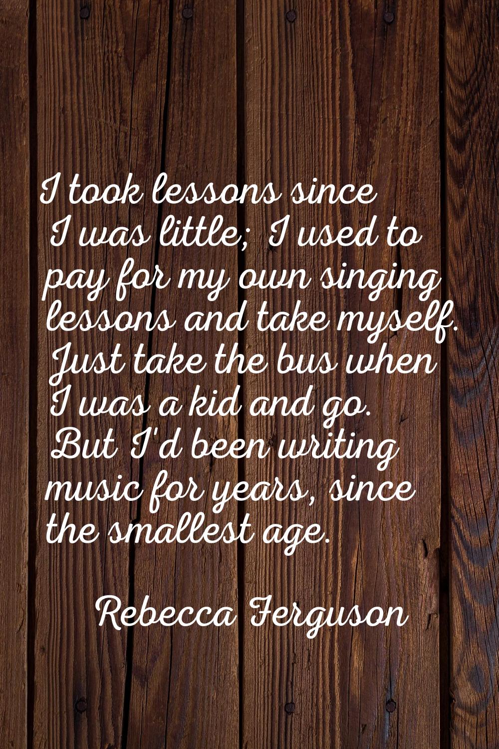 I took lessons since I was little; I used to pay for my own singing lessons and take myself. Just t