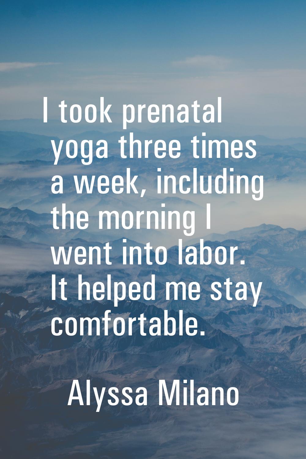 I took prenatal yoga three times a week, including the morning I went into labor. It helped me stay