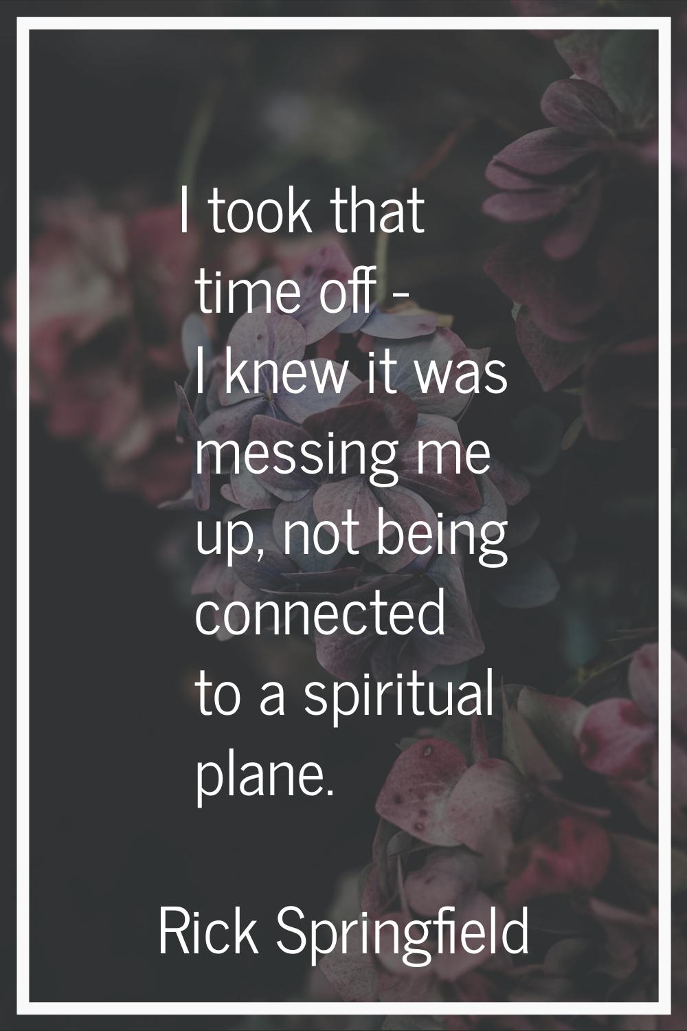 I took that time off - I knew it was messing me up, not being connected to a spiritual plane.