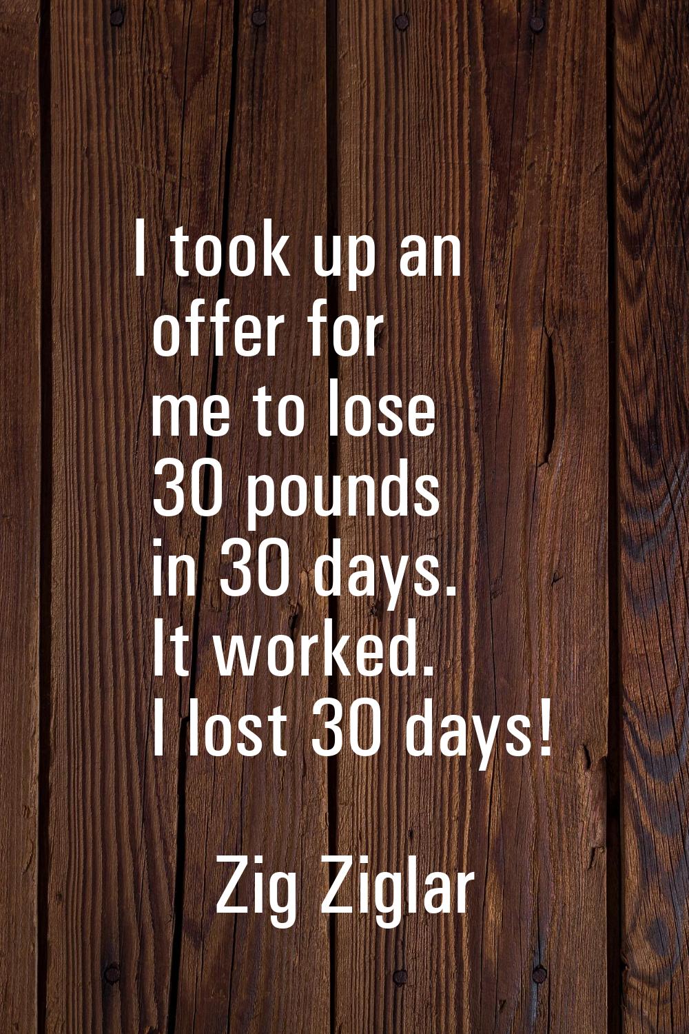 I took up an offer for me to lose 30 pounds in 30 days. It worked. I lost 30 days!