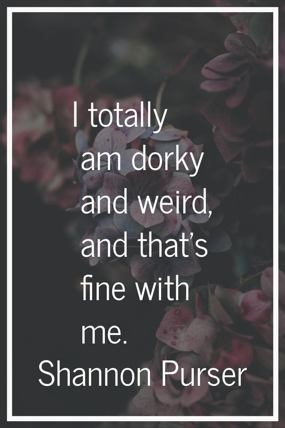 I totally am dorky and weird, and that's fine with me.