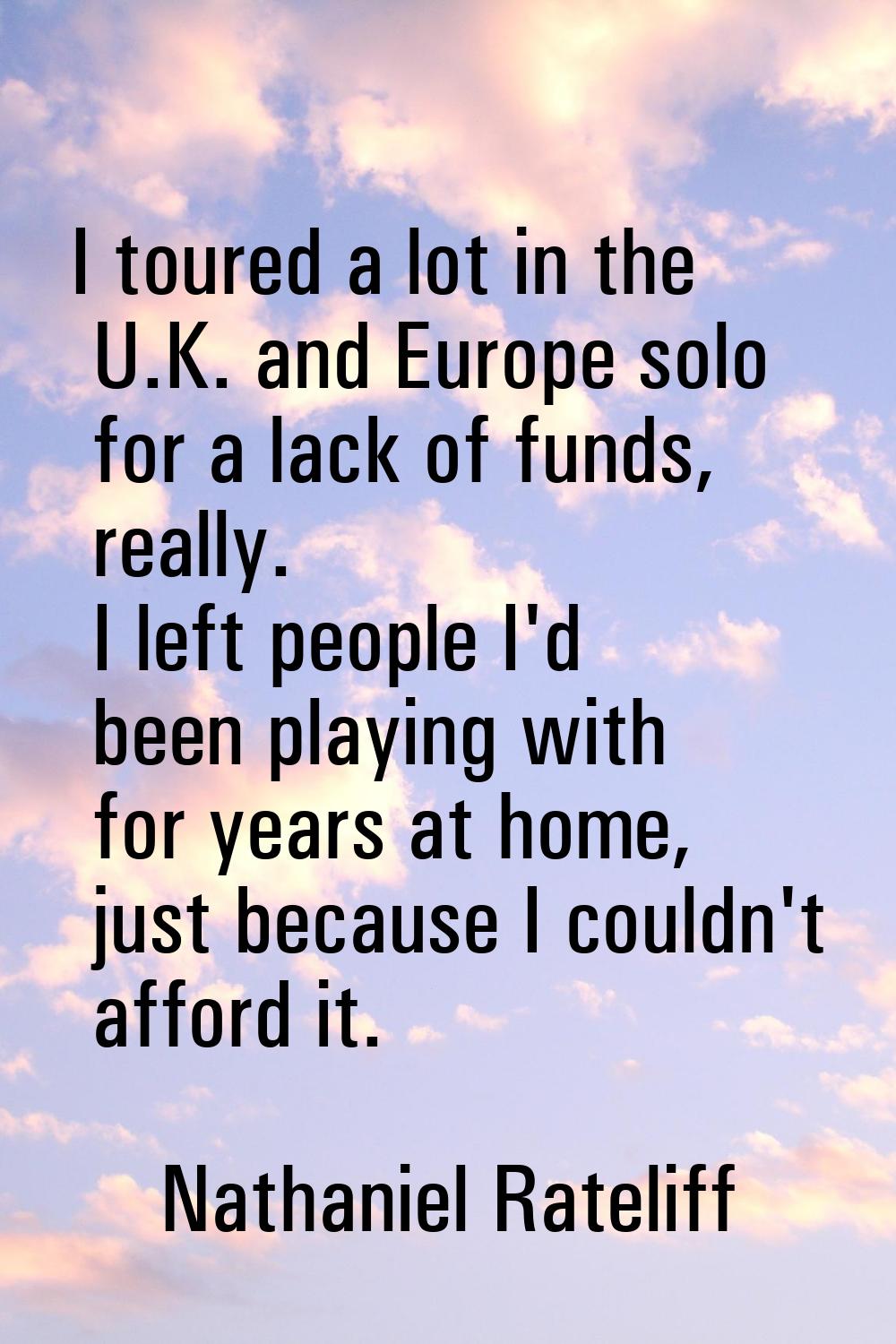 I toured a lot in the U.K. and Europe solo for a lack of funds, really. I left people I'd been play