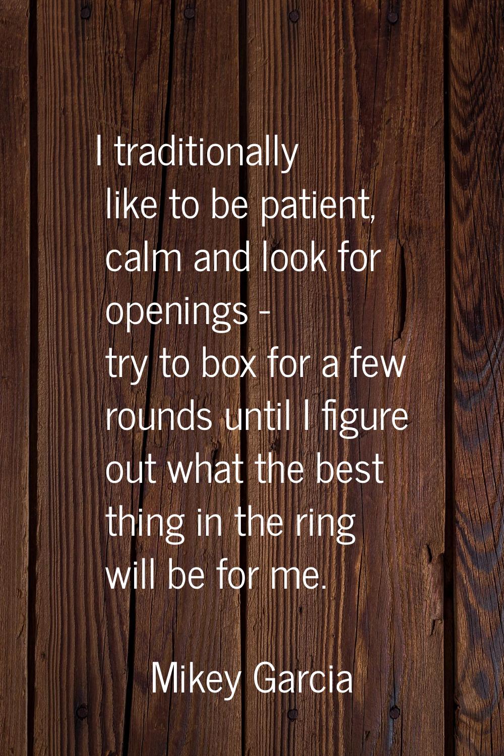 I traditionally like to be patient, calm and look for openings - try to box for a few rounds until 