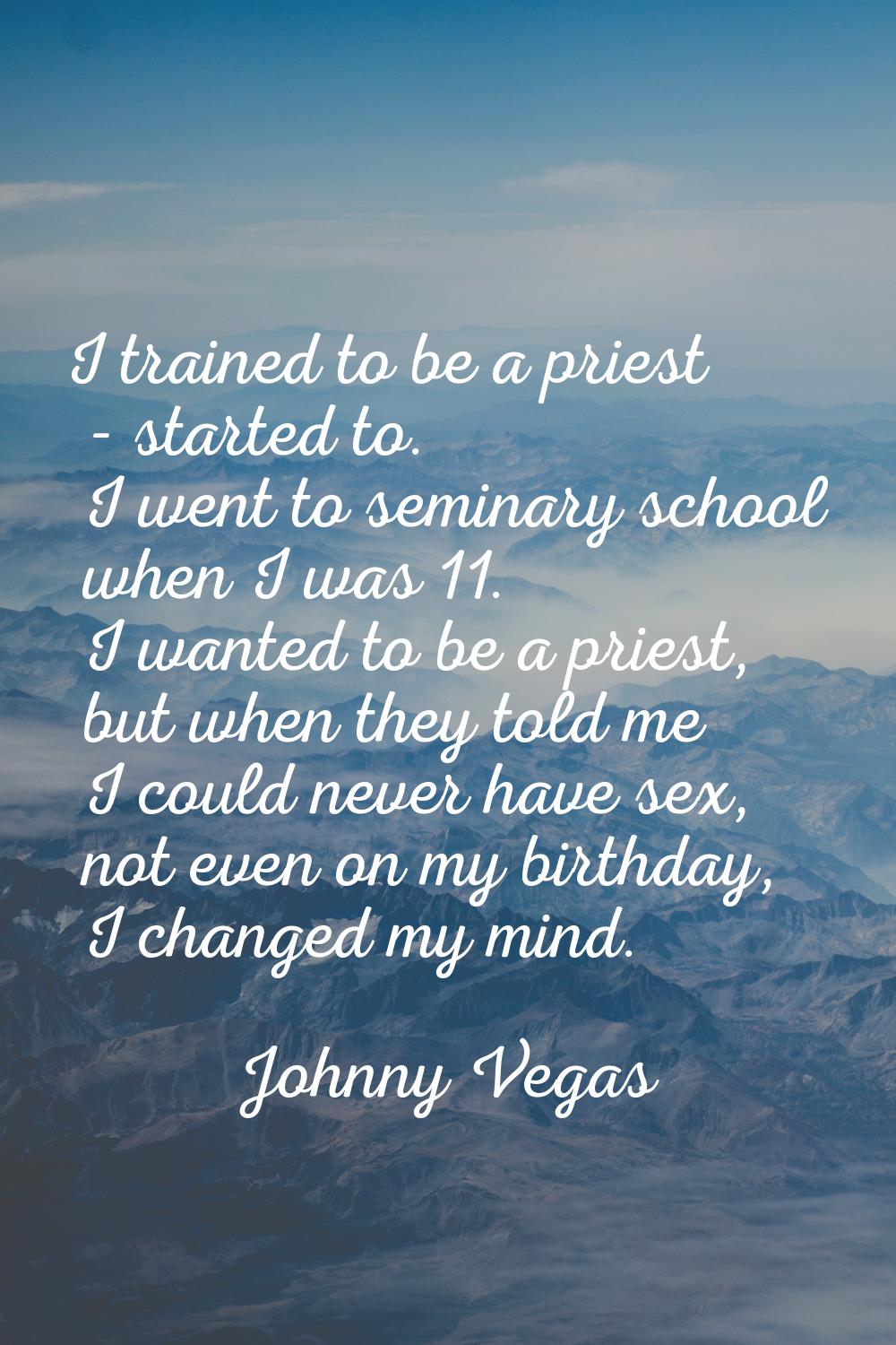 I trained to be a priest - started to. I went to seminary school when I was 11. I wanted to be a pr