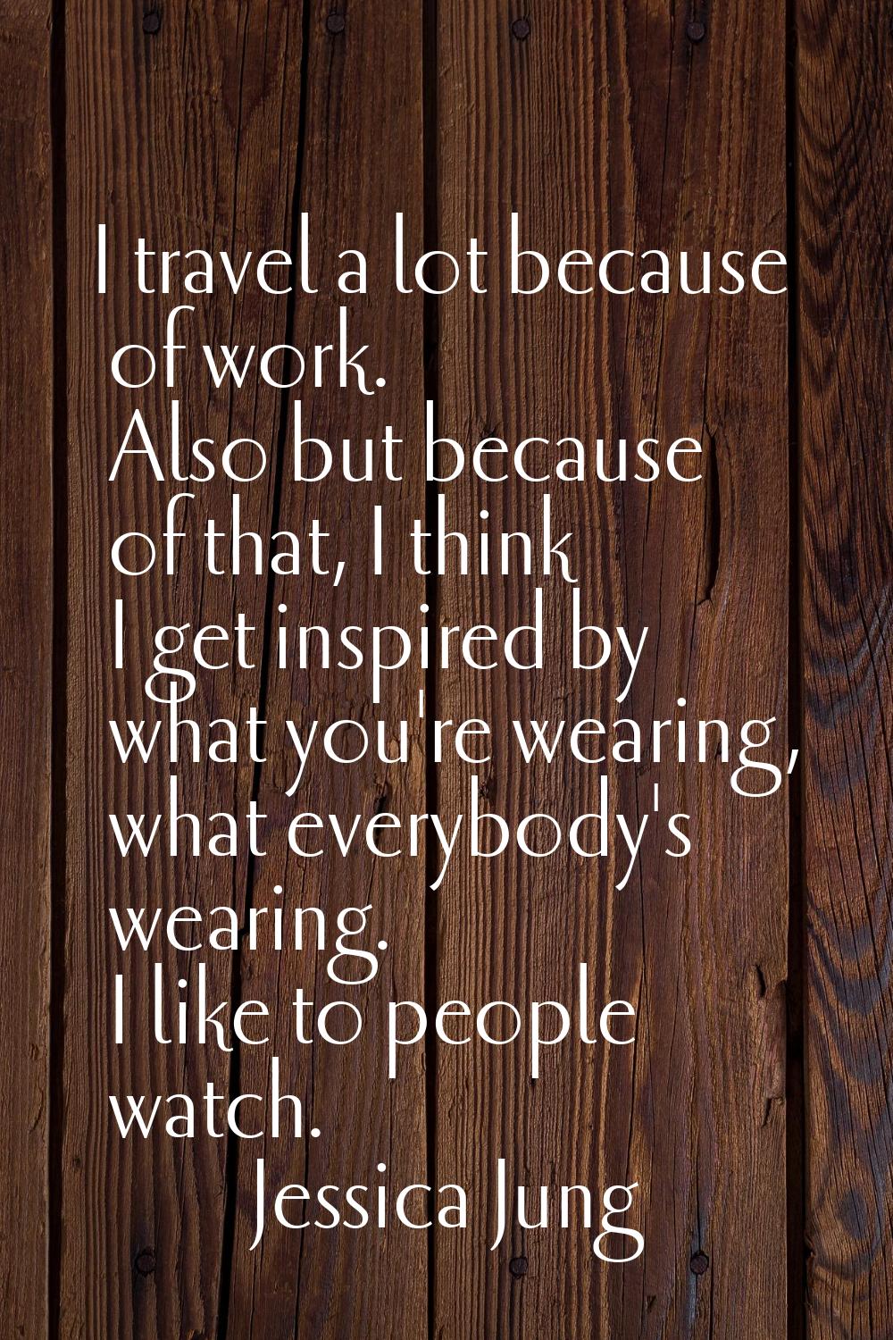 I travel a lot because of work. Also but because of that, I think I get inspired by what you're wea