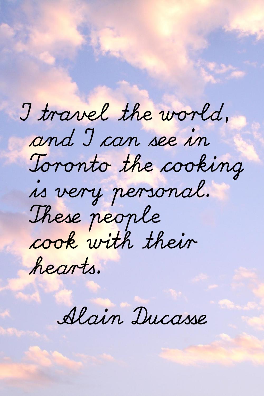 I travel the world, and I can see in Toronto the cooking is very personal. These people cook with t