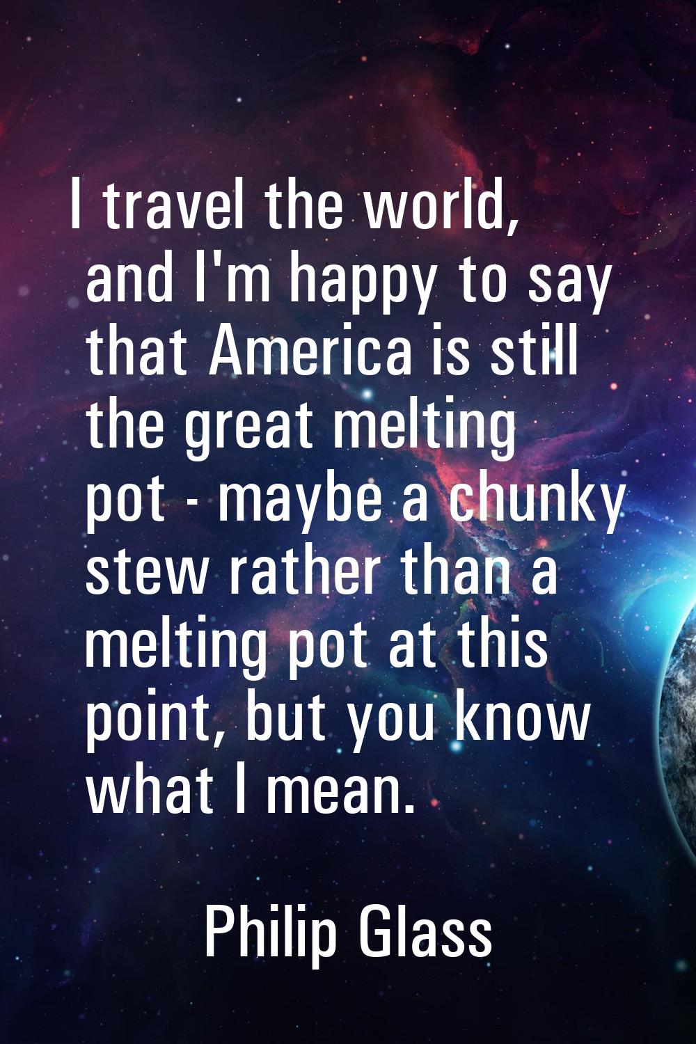 I travel the world, and I'm happy to say that America is still the great melting pot - maybe a chun