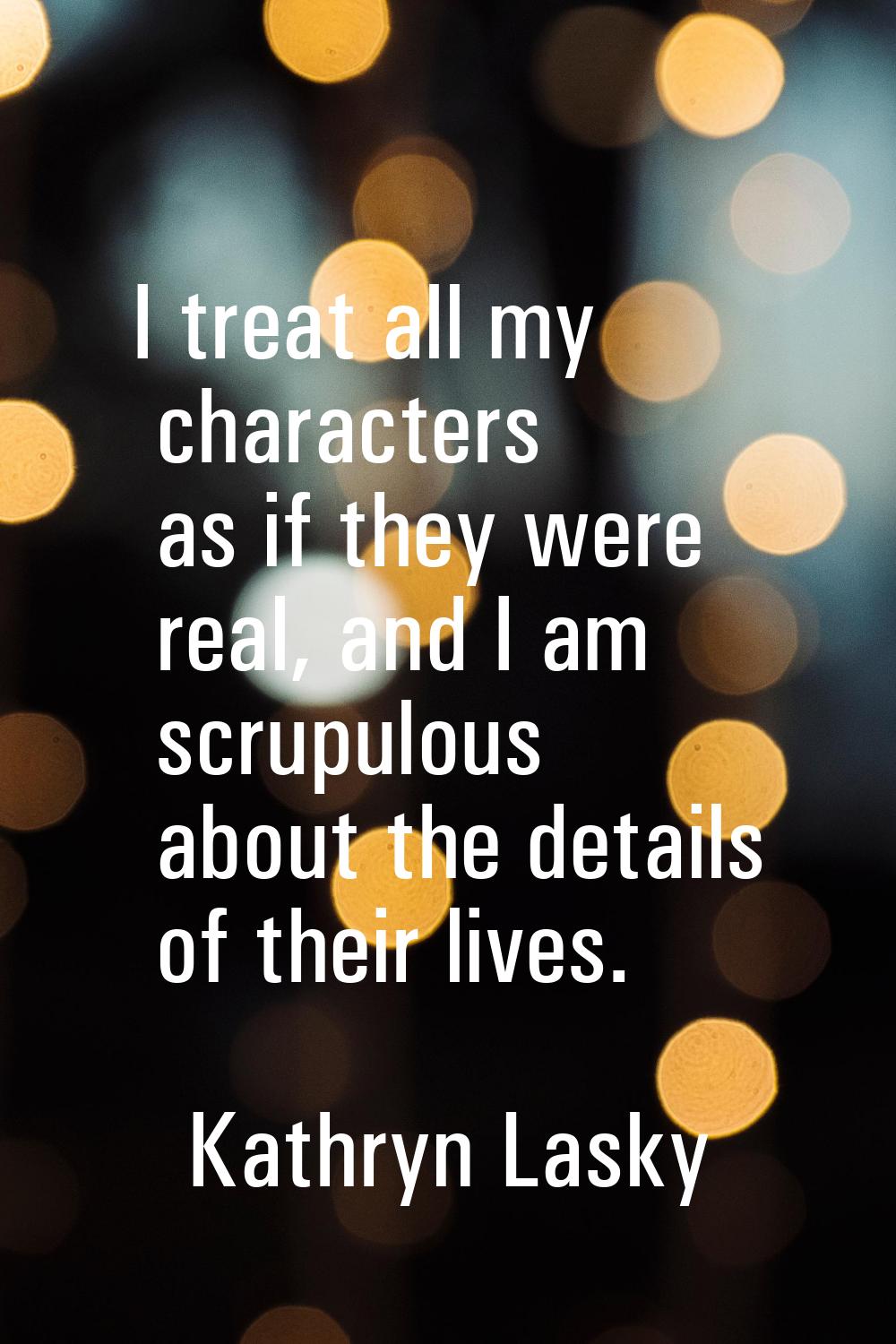 I treat all my characters as if they were real, and I am scrupulous about the details of their live