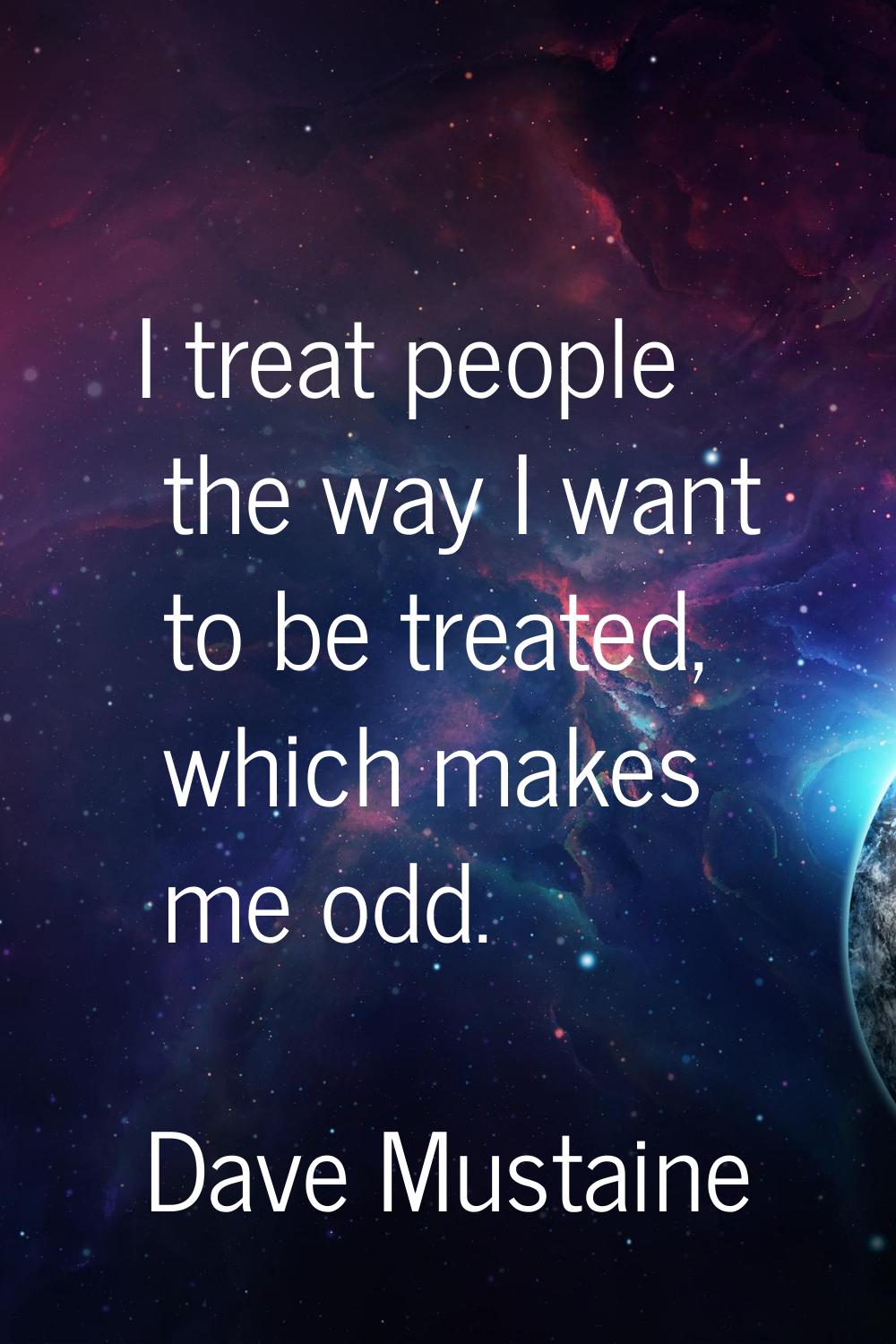 I treat people the way I want to be treated, which makes me odd.