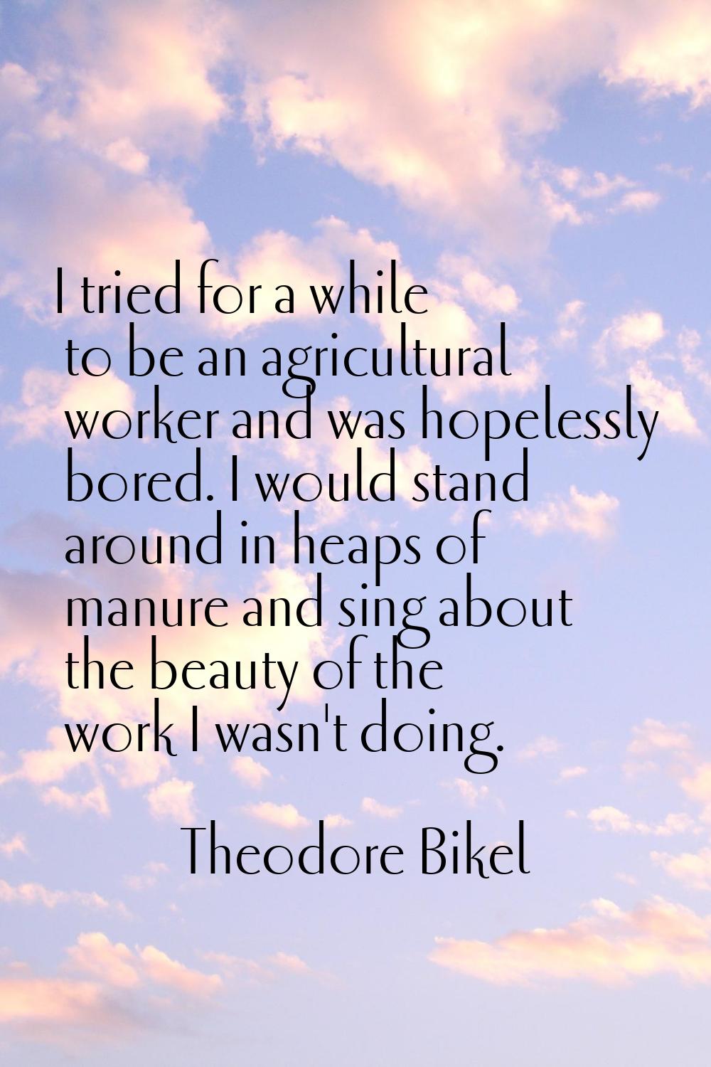 I tried for a while to be an agricultural worker and was hopelessly bored. I would stand around in 