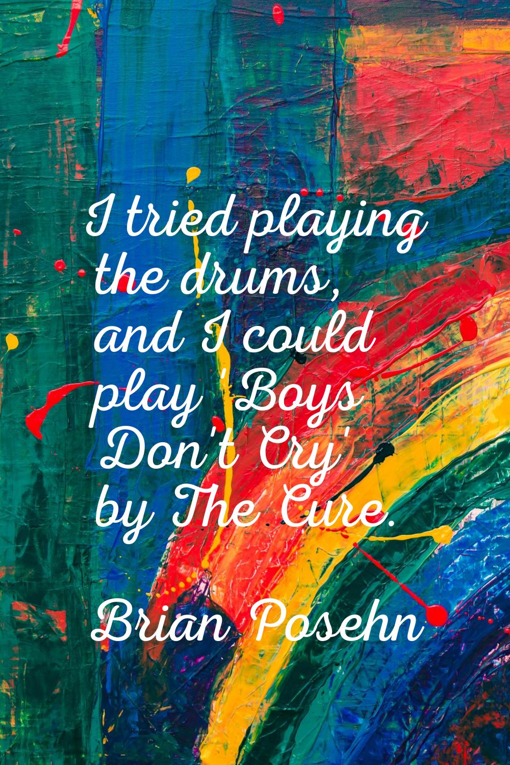I tried playing the drums, and I could play 'Boys Don't Cry' by The Cure.