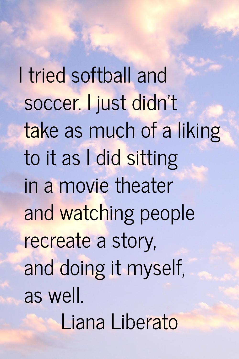 I tried softball and soccer. I just didn't take as much of a liking to it as I did sitting in a mov