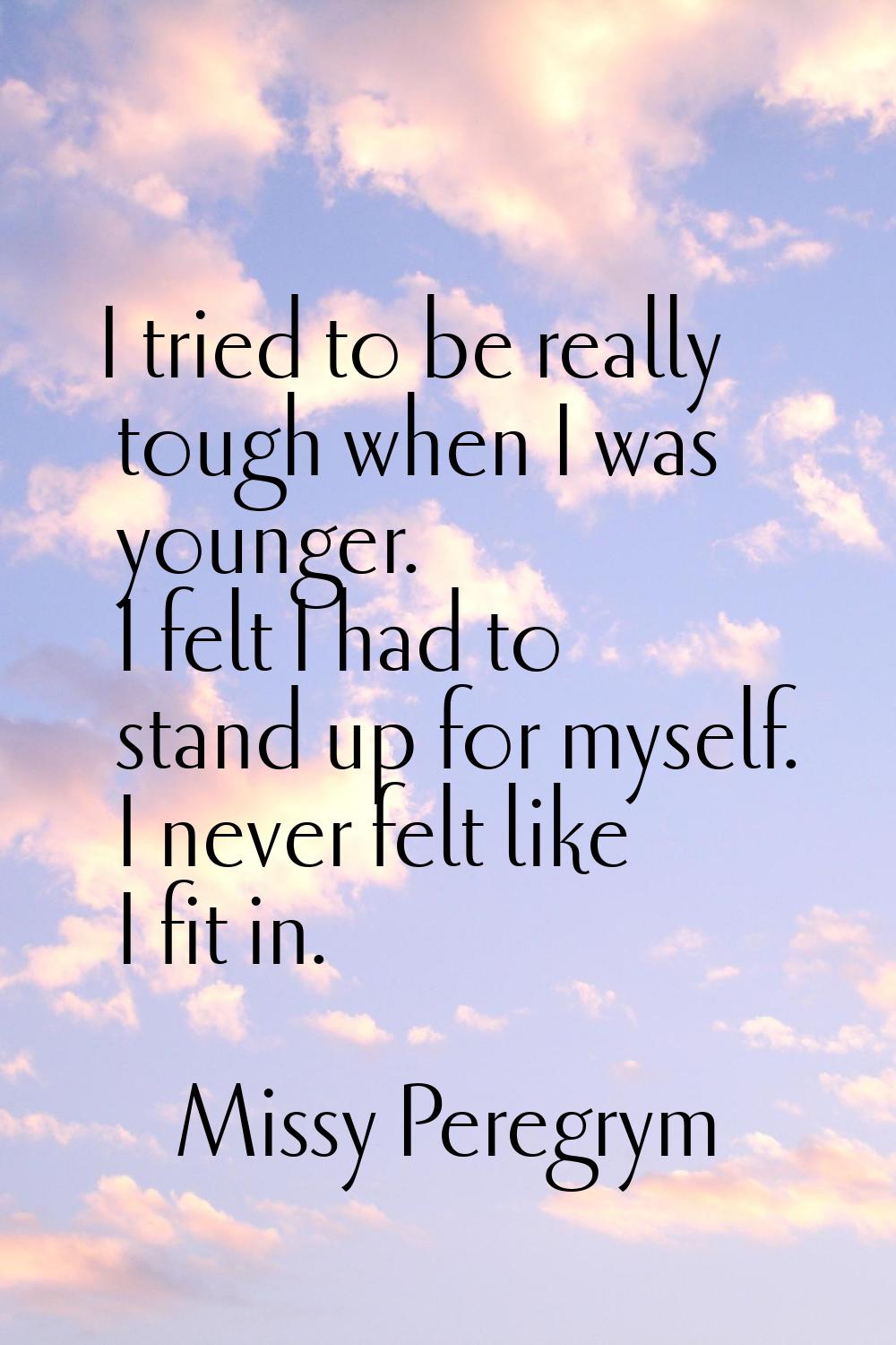 I tried to be really tough when I was younger. I felt I had to stand up for myself. I never felt li