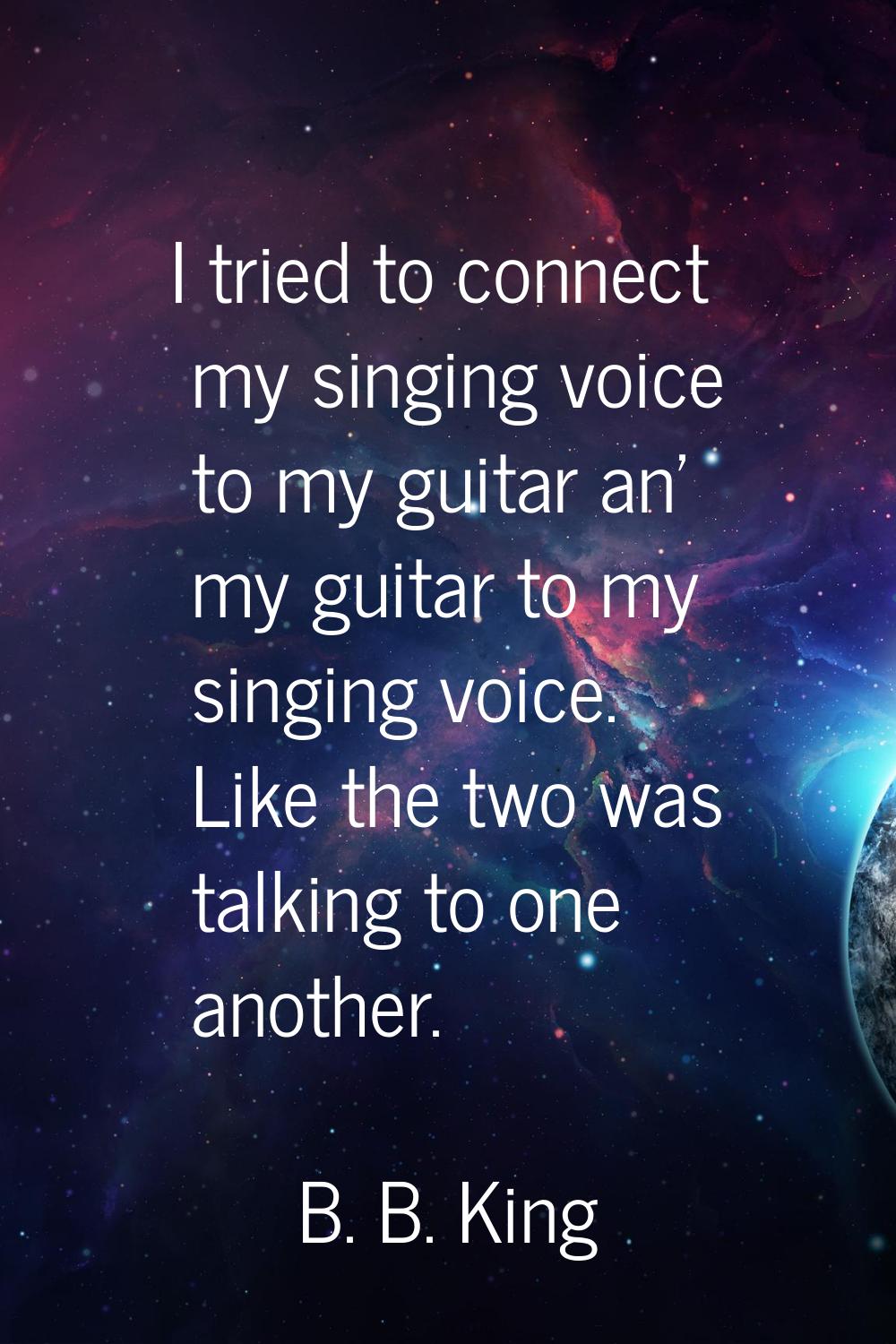 I tried to connect my singing voice to my guitar an' my guitar to my singing voice. Like the two wa