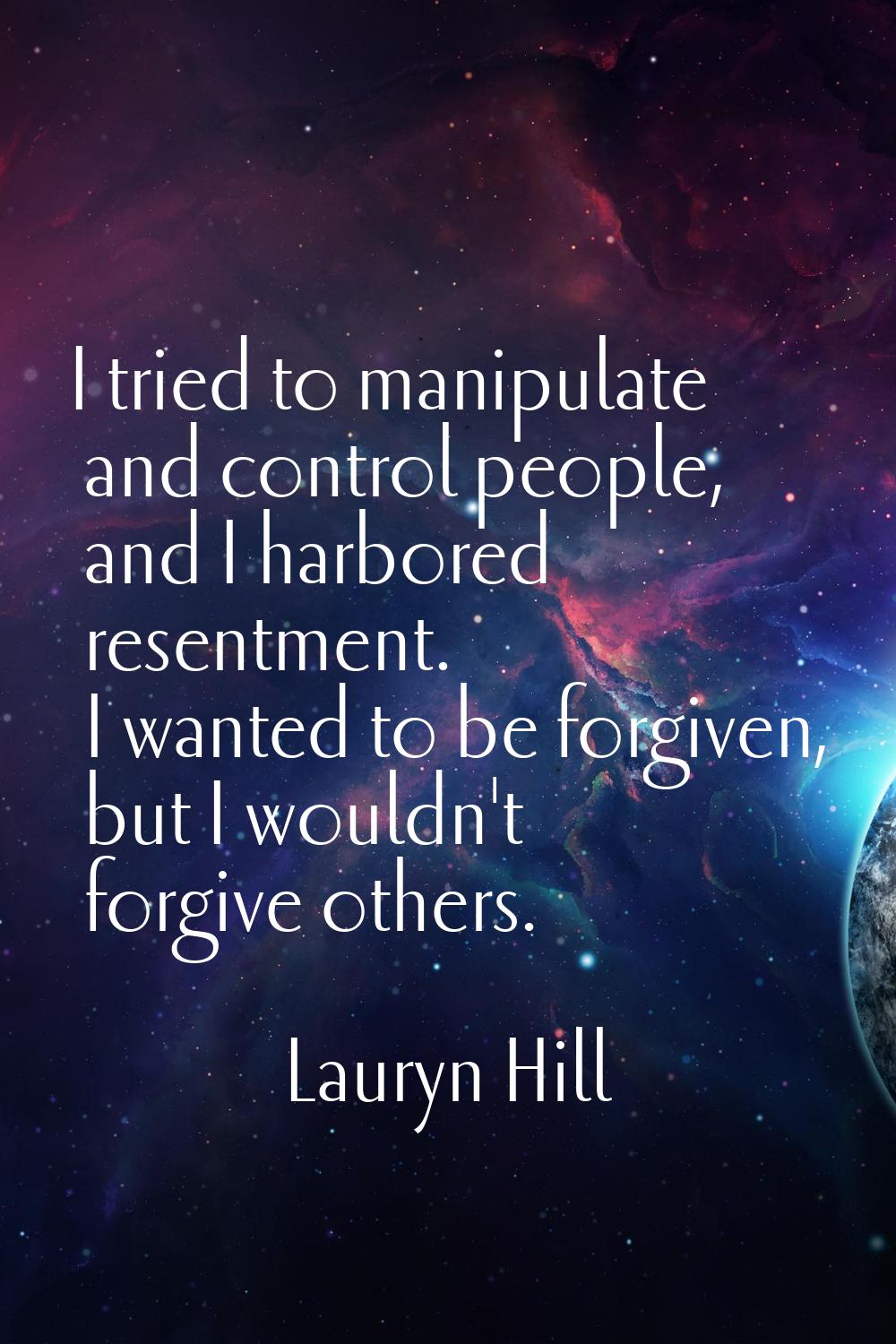 I tried to manipulate and control people, and I harbored resentment. I wanted to be forgiven, but I