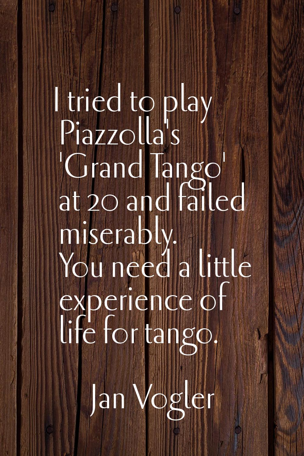 I tried to play Piazzolla's 'Grand Tango' at 20 and failed miserably. You need a little experience 