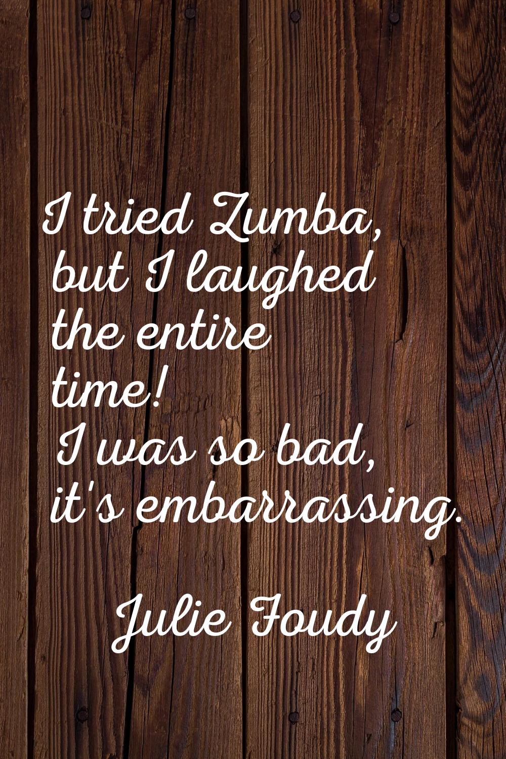 I tried Zumba, but I laughed the entire time! I was so bad, it's embarrassing.
