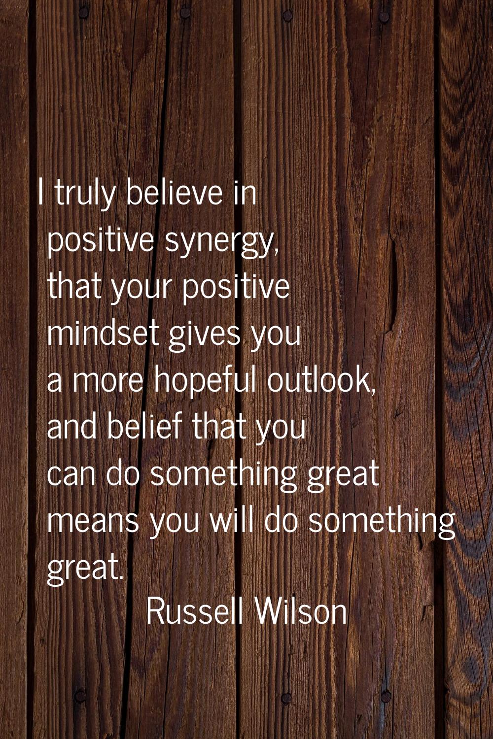 I truly believe in positive synergy, that your positive mindset gives you a more hopeful outlook, a