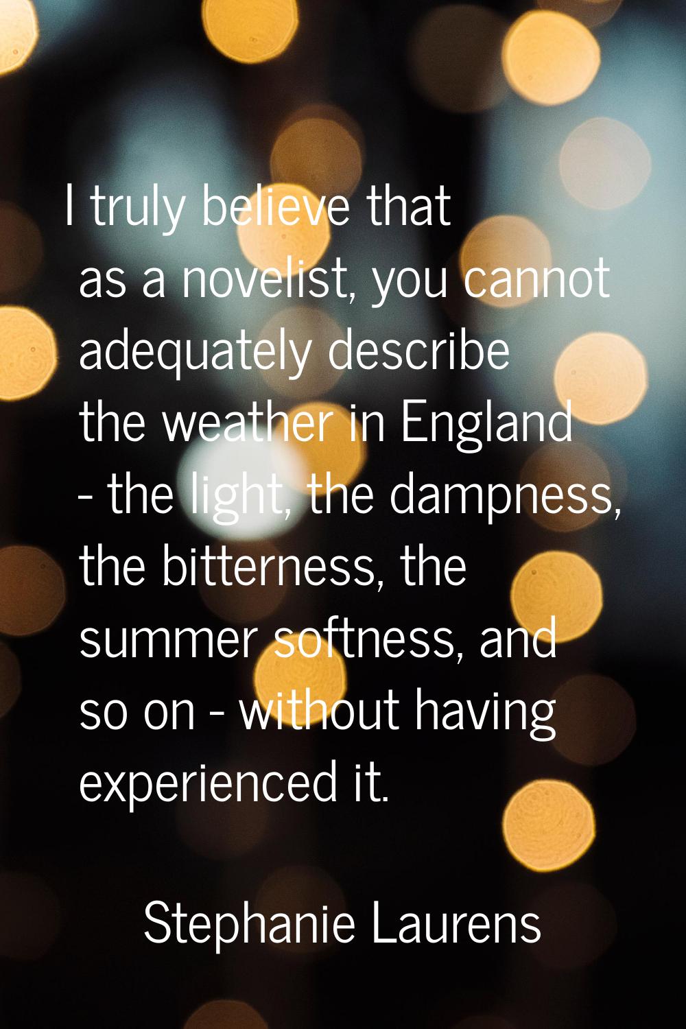 I truly believe that as a novelist, you cannot adequately describe the weather in England - the lig