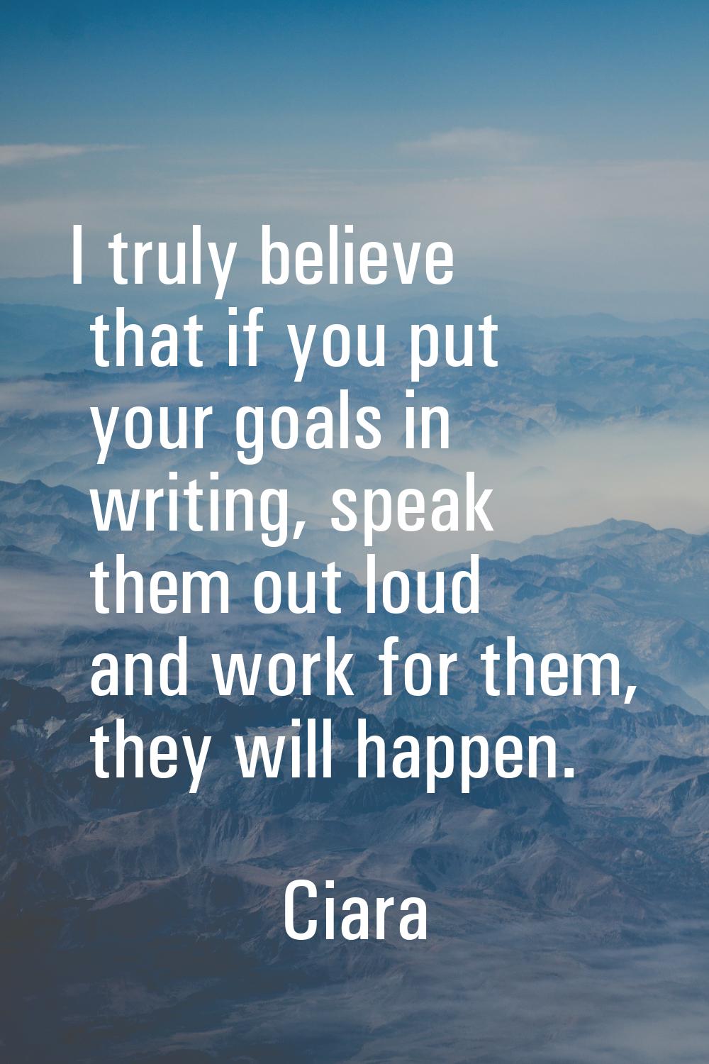 I truly believe that if you put your goals in writing, speak them out loud and work for them, they 