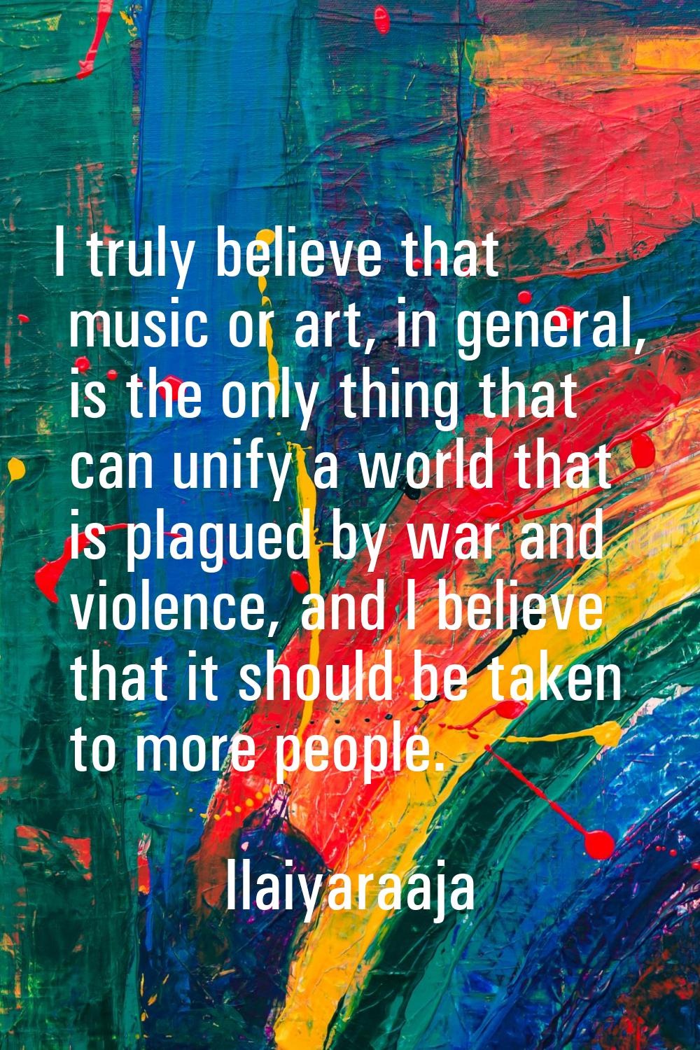 I truly believe that music or art, in general, is the only thing that can unify a world that is pla