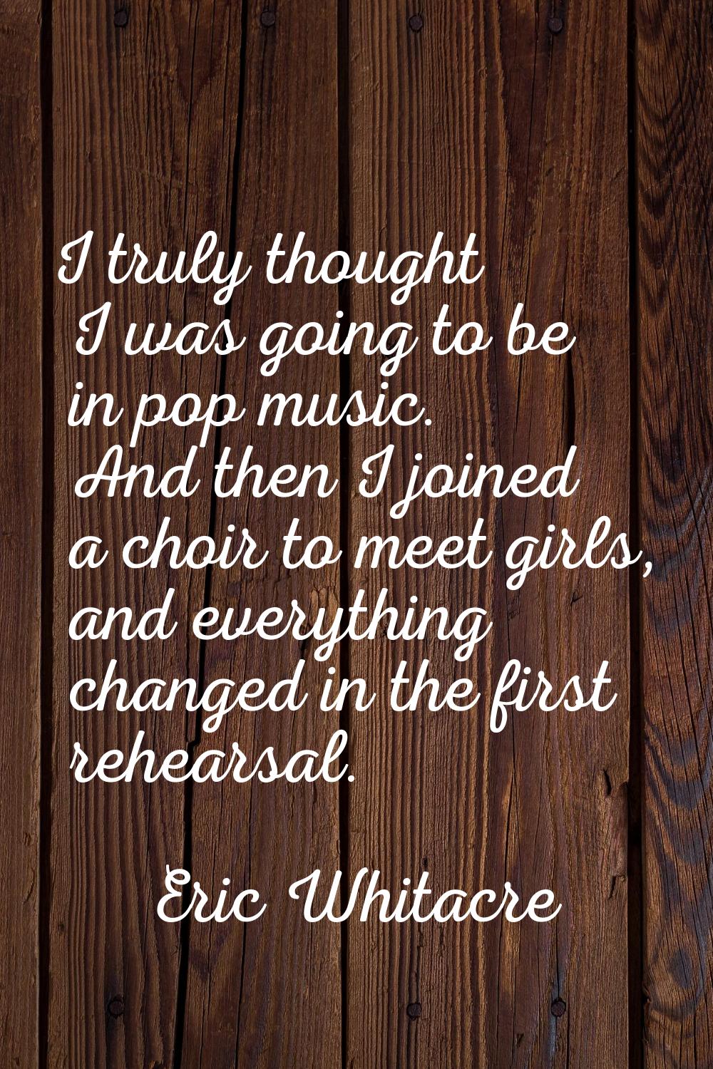 I truly thought I was going to be in pop music. And then I joined a choir to meet girls, and everyt