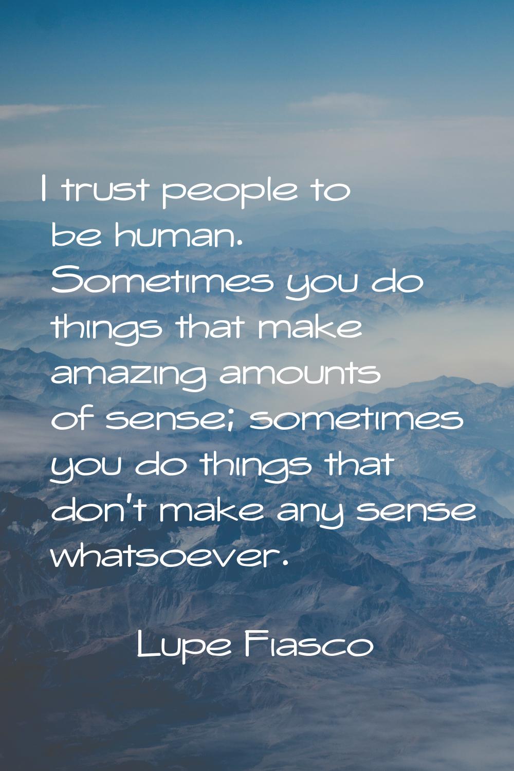I trust people to be human. Sometimes you do things that make amazing amounts of sense; sometimes y