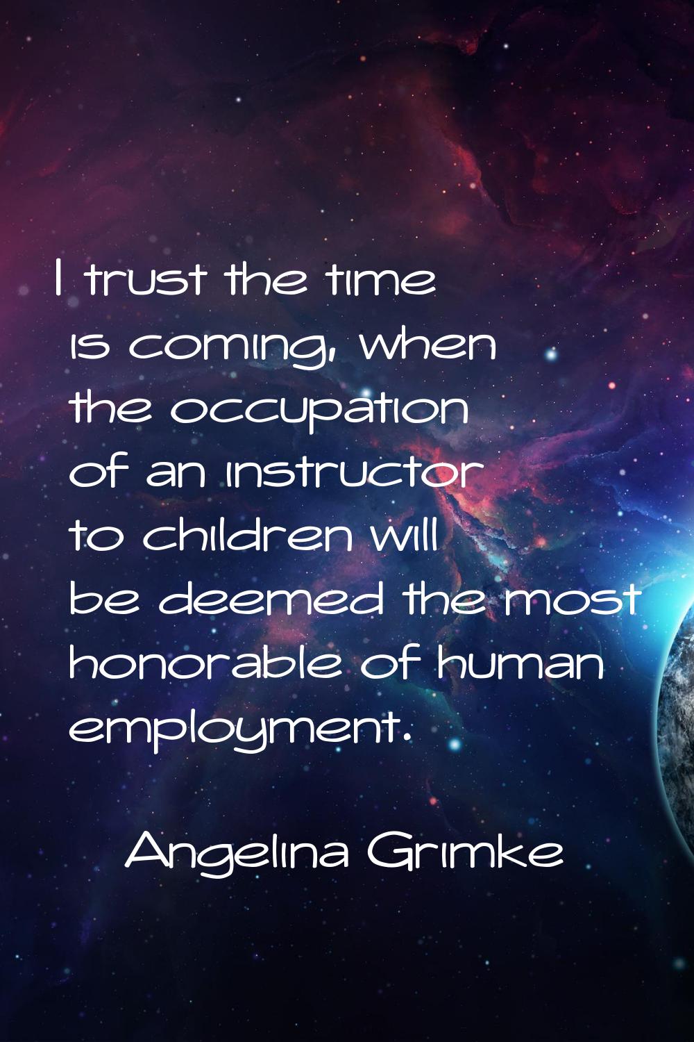 I trust the time is coming, when the occupation of an instructor to children will be deemed the mos