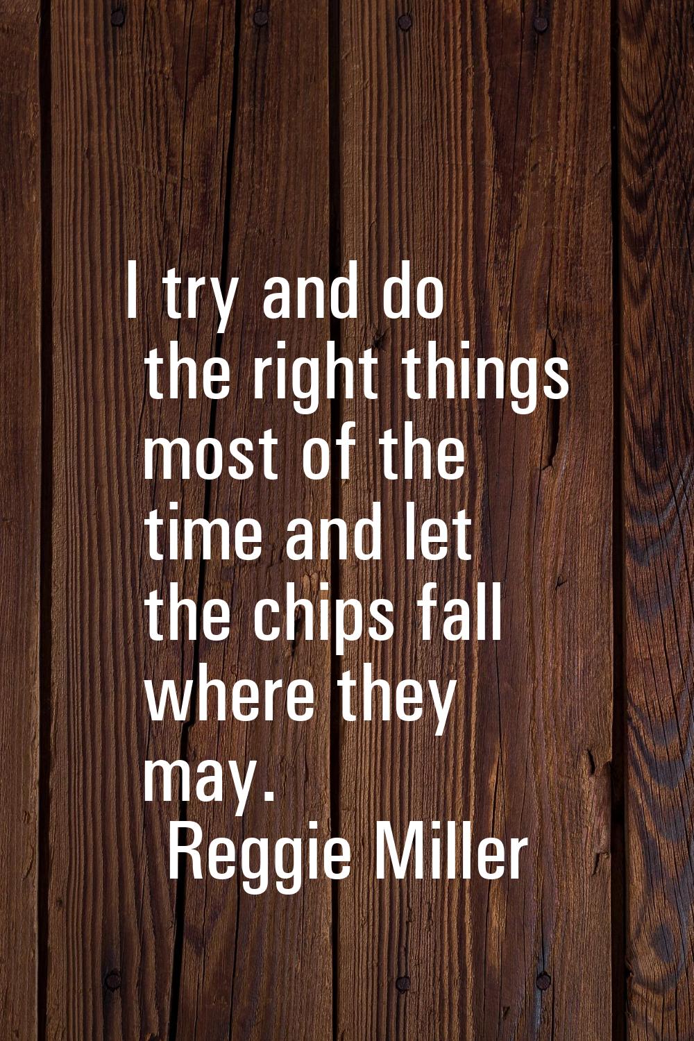 I try and do the right things most of the time and let the chips fall where they may.