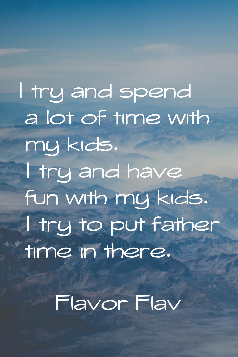 I try and spend a lot of time with my kids. I try and have fun with my kids. I try to put father ti