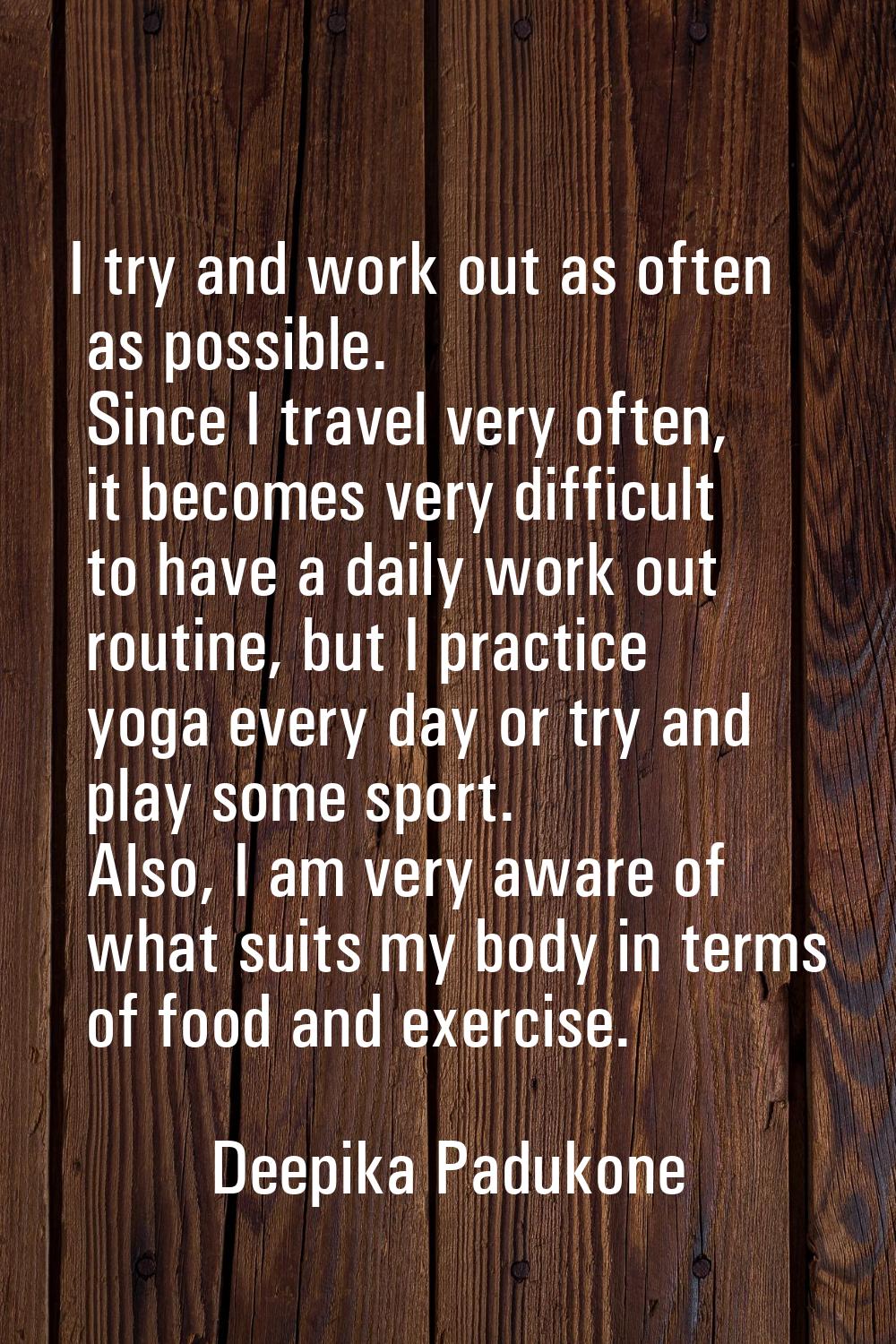 I try and work out as often as possible. Since I travel very often, it becomes very difficult to ha