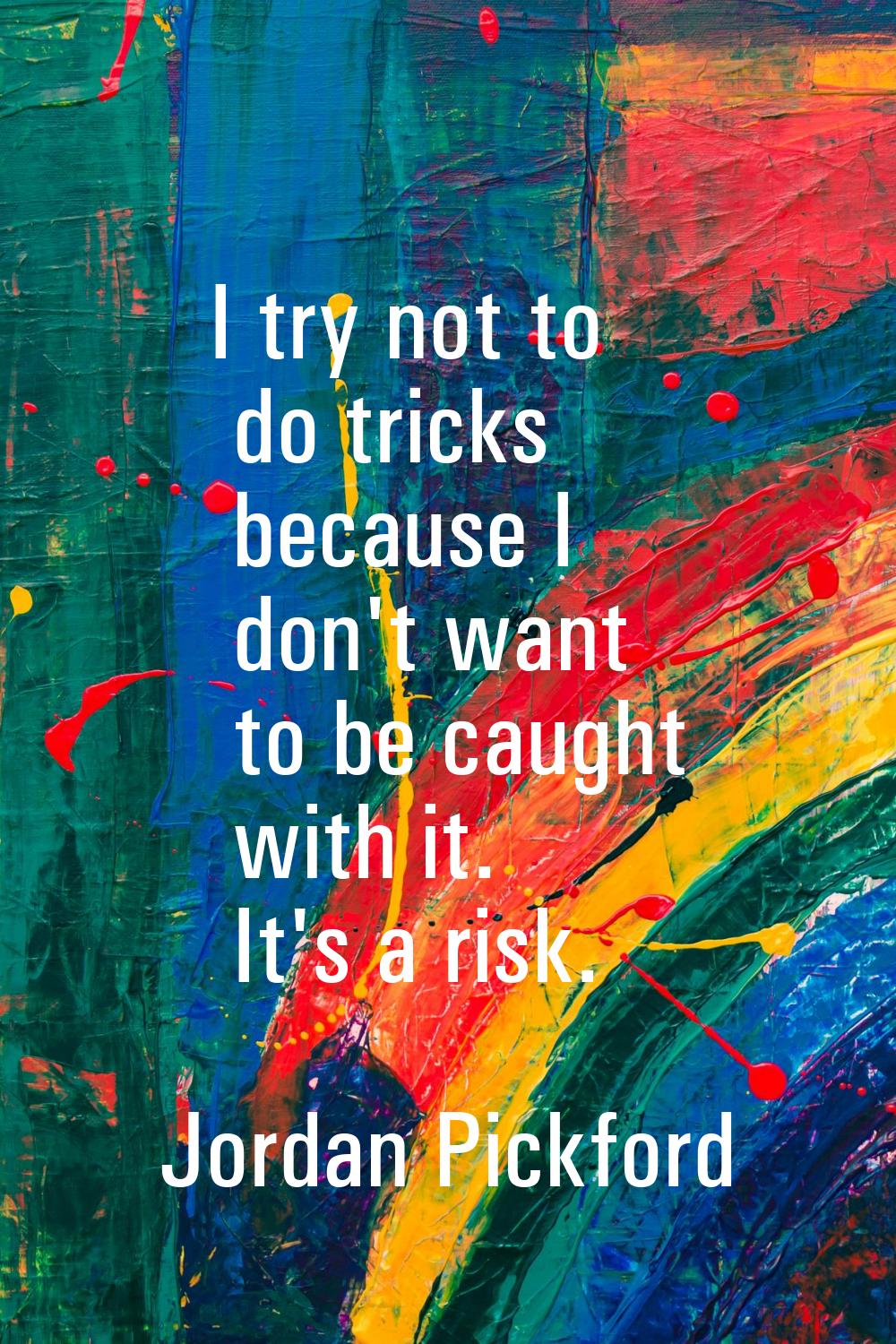 I try not to do tricks because I don't want to be caught with it. It's a risk.