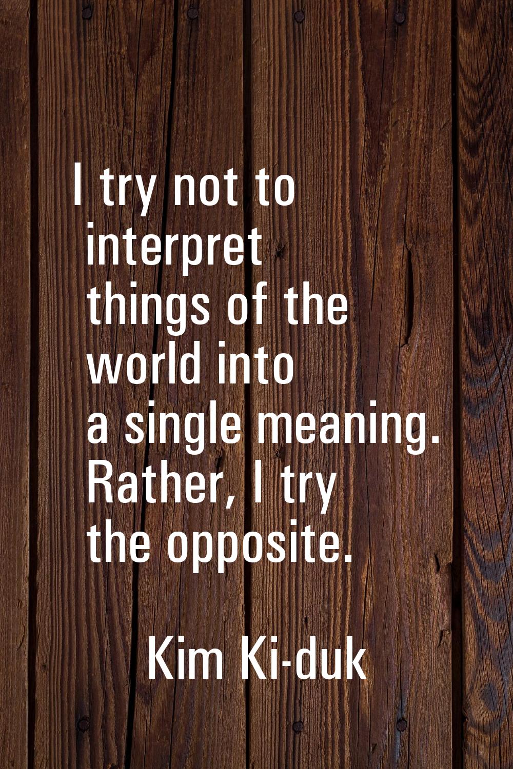 I try not to interpret things of the world into a single meaning. Rather, I try the opposite.