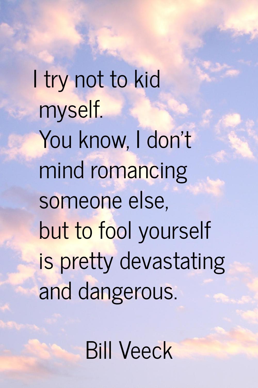 I try not to kid myself. You know, I don't mind romancing someone else, but to fool yourself is pre