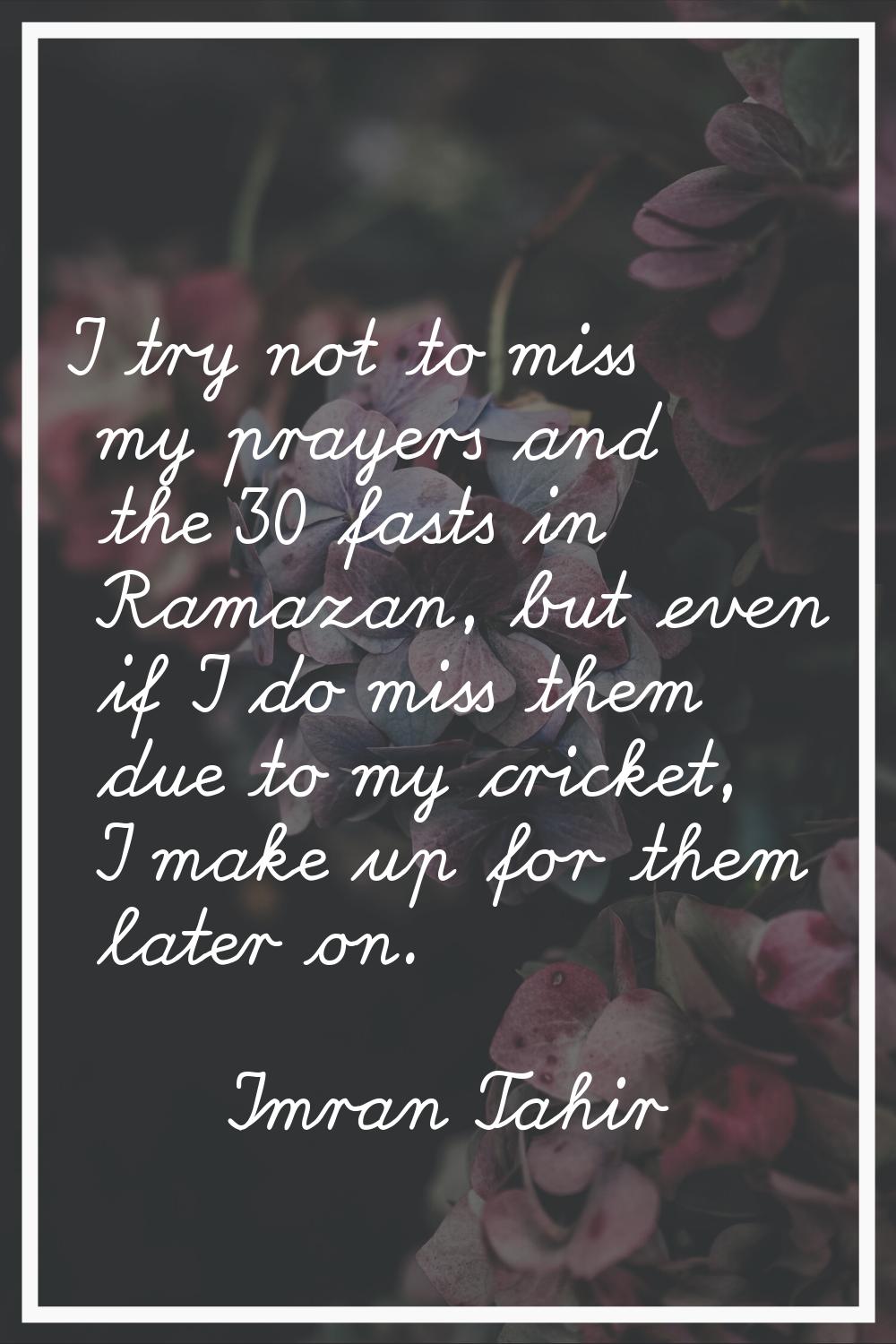 I try not to miss my prayers and the 30 fasts in Ramazan, but even if I do miss them due to my cric
