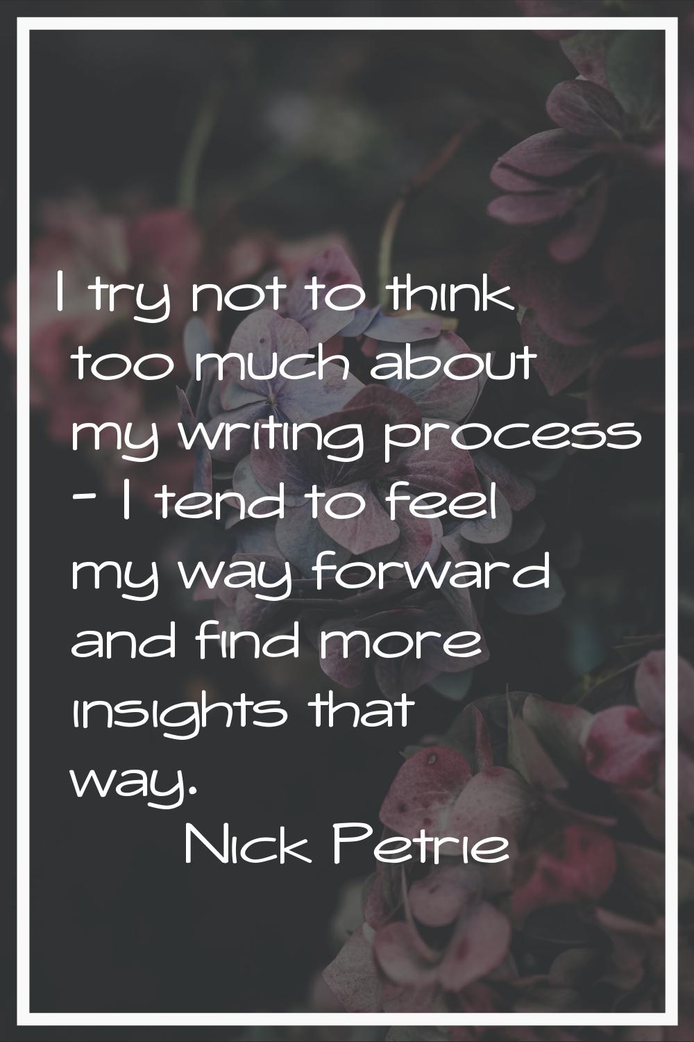 I try not to think too much about my writing process - I tend to feel my way forward and find more 