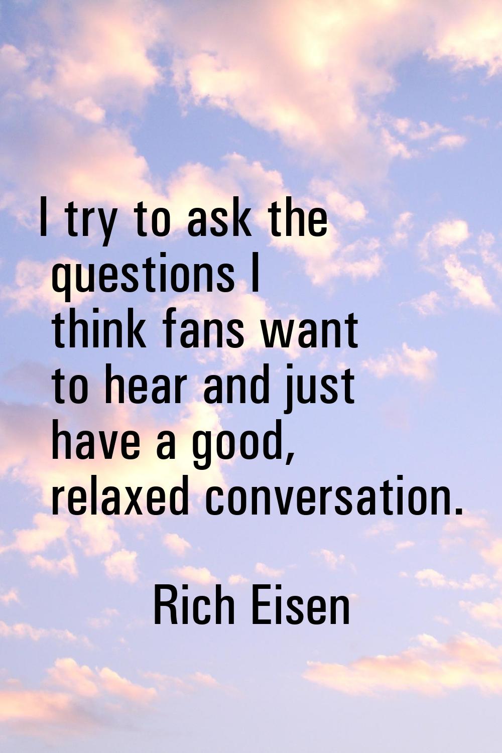 I try to ask the questions I think fans want to hear and just have a good, relaxed conversation.