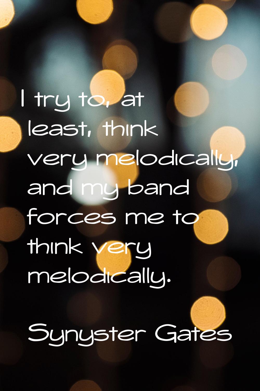I try to, at least, think very melodically, and my band forces me to think very melodically.